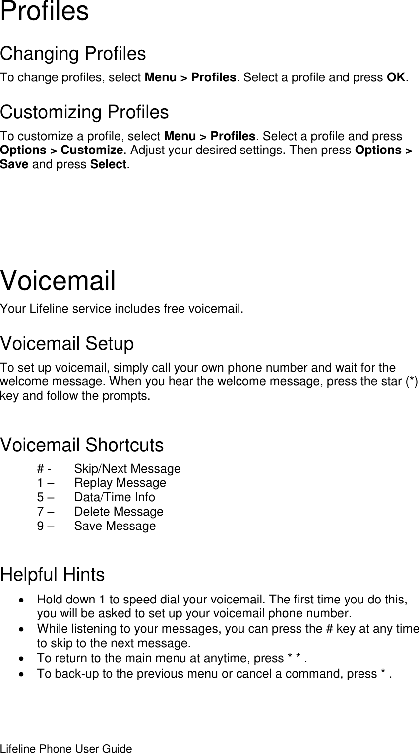 Lifeline Phone User Guide     Profiles Changing Profiles To change profiles, select Menu &gt; Profiles. Select a profile and press OK. Customizing Profiles To customize a profile, select Menu &gt; Profiles. Select a profile and press Options &gt; Customize. Adjust your desired settings. Then press Options &gt; Save and press Select.  Voicemail Your Lifeline service includes free voicemail.  Voicemail Setup To set up voicemail, simply call your own phone number and wait for the welcome message. When you hear the welcome message, press the star (*) key and follow the prompts.   Voicemail Shortcuts # -   Skip/Next Message 1 –   Replay Message 5 –   Data/Time Info 7 –   Delete Message 9 –   Save Message  Helpful Hints   Hold down 1 to speed dial your voicemail. The first time you do this, you will be asked to set up your voicemail phone number.   While listening to your messages, you can press the # key at any time to skip to the next message.   To return to the main menu at anytime, press * * .   To back-up to the previous menu or cancel a command, press * . 