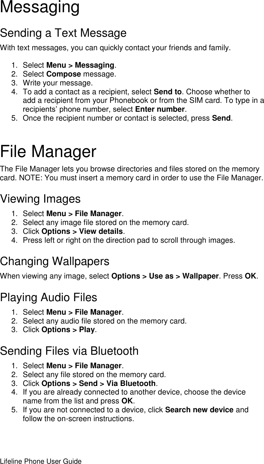 Lifeline Phone User Guide     Messaging Sending a Text Message With text messages, you can quickly contact your friends and family.  1.  Select Menu &gt; Messaging. 2.  Select Compose message. 3.  Write your message. 4.  To add a contact as a recipient, select Send to. Choose whether to add a recipient from your Phonebook or from the SIM card. To type in a recipients’ phone number, select Enter number. 5.  Once the recipient number or contact is selected, press Send.  File Manager The File Manager lets you browse directories and files stored on the memory card. NOTE: You must insert a memory card in order to use the File Manager.  Viewing Images 1.  Select Menu &gt; File Manager. 2.  Select any image file stored on the memory card. 3.  Click Options &gt; View details. 4.  Press left or right on the direction pad to scroll through images. Changing Wallpapers When viewing any image, select Options &gt; Use as &gt; Wallpaper. Press OK. Playing Audio Files 1.  Select Menu &gt; File Manager. 2.  Select any audio file stored on the memory card. 3.  Click Options &gt; Play. Sending Files via Bluetooth 1.  Select Menu &gt; File Manager. 2.  Select any file stored on the memory card. 3.  Click Options &gt; Send &gt; Via Bluetooth. 4.  If you are already connected to another device, choose the device name from the list and press OK. 5.  If you are not connected to a device, click Search new device and follow the on-screen instructions.   