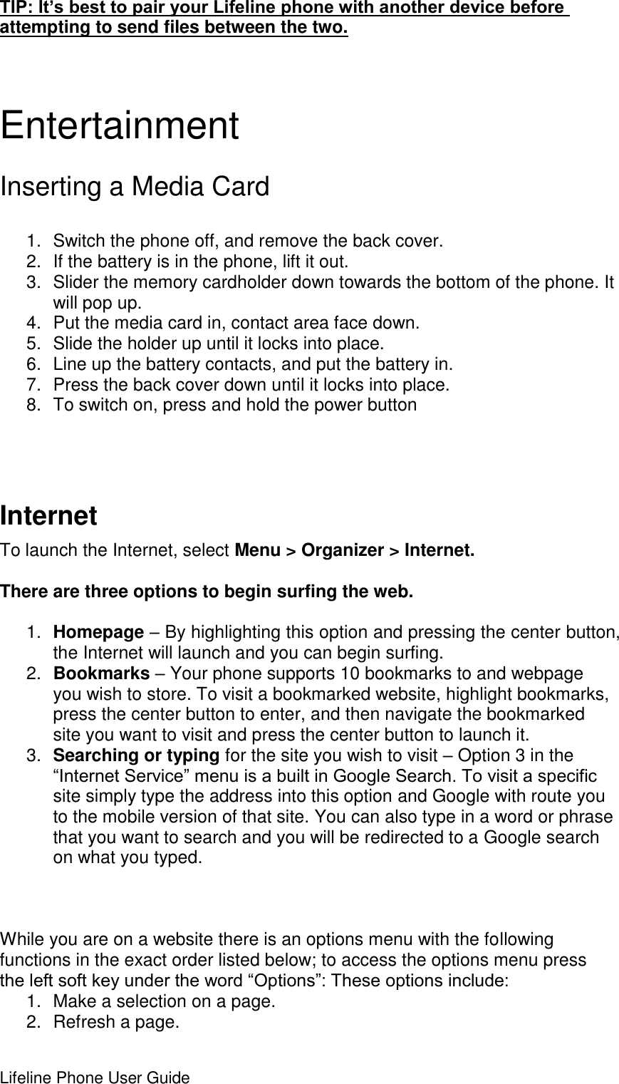 Lifeline Phone User Guide     TIP: It’s best to pair your Lifeline phone with another device before attempting to send files between the two.  Entertainment Inserting a Media Card     1.  Switch the phone off, and remove the back cover. 2.  If the battery is in the phone, lift it out. 3.  Slider the memory cardholder down towards the bottom of the phone. It will pop up. 4.  Put the media card in, contact area face down. 5.  Slide the holder up until it locks into place. 6.  Line up the battery contacts, and put the battery in. 7.  Press the back cover down until it locks into place. 8.  To switch on, press and hold the power button    Internet To launch the Internet, select Menu &gt; Organizer &gt; Internet.   There are three options to begin surfing the web.  1. Homepage – By highlighting this option and pressing the center button, the Internet will launch and you can begin surfing. 2. Bookmarks – Your phone supports 10 bookmarks to and webpage you wish to store. To visit a bookmarked website, highlight bookmarks, press the center button to enter, and then navigate the bookmarked site you want to visit and press the center button to launch it. 3. Searching or typing for the site you wish to visit – Option 3 in the “Internet Service” menu is a built in Google Search. To visit a specific site simply type the address into this option and Google with route you to the mobile version of that site. You can also type in a word or phrase that you want to search and you will be redirected to a Google search on what you typed.     While you are on a website there is an options menu with the following functions in the exact order listed below; to access the options menu press the left soft key under the word “Options”: These options include: 1.  Make a selection on a page. 2.  Refresh a page. 