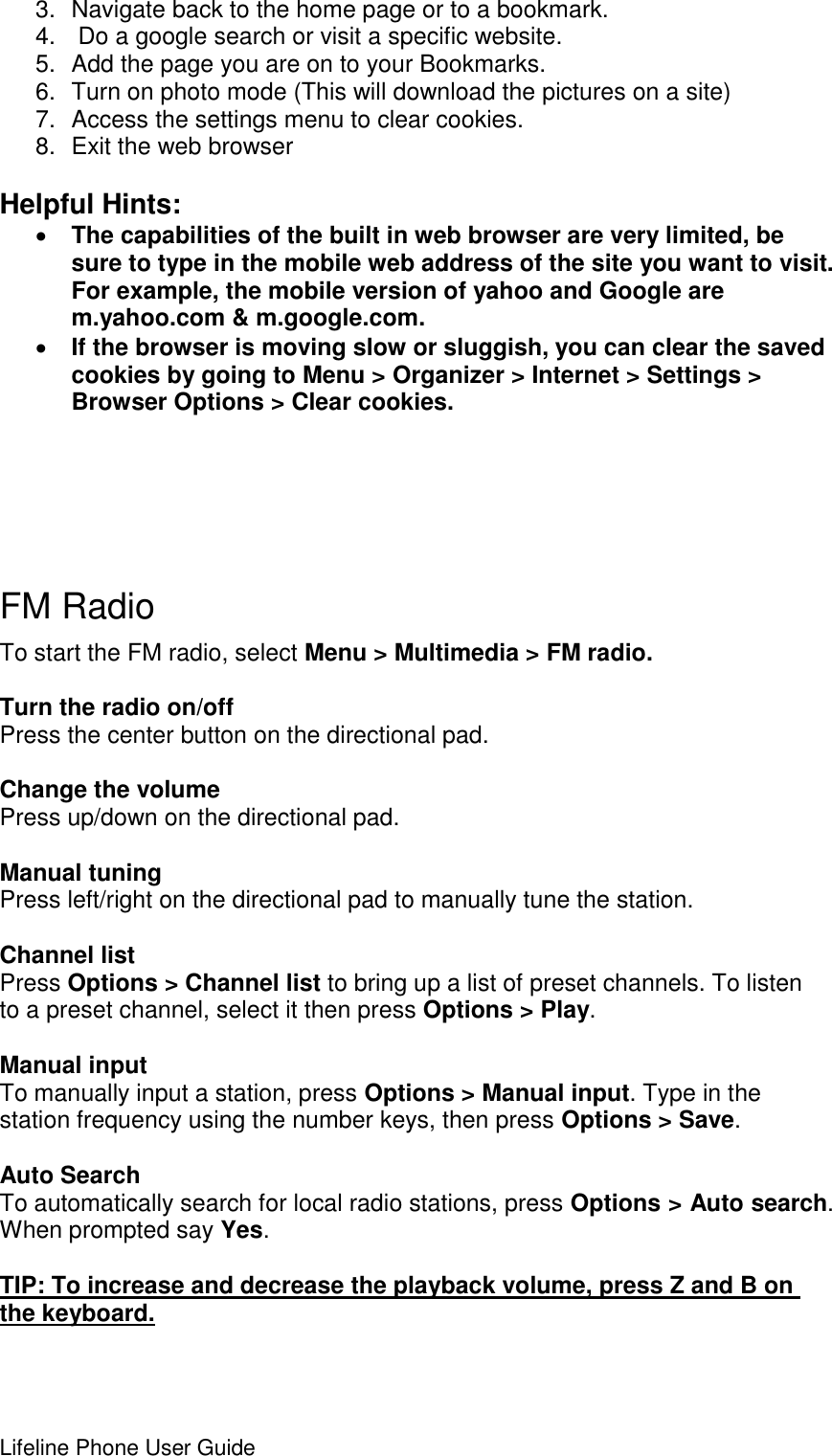 Lifeline Phone User Guide     3.  Navigate back to the home page or to a bookmark. 4.   Do a google search or visit a specific website. 5.  Add the page you are on to your Bookmarks. 6.  Turn on photo mode (This will download the pictures on a site) 7.  Access the settings menu to clear cookies.  8.  Exit the web browser  Helpful Hints:   The capabilities of the built in web browser are very limited, be sure to type in the mobile web address of the site you want to visit. For example, the mobile version of yahoo and Google are m.yahoo.com &amp; m.google.com.  If the browser is moving slow or sluggish, you can clear the saved cookies by going to Menu &gt; Organizer &gt; Internet &gt; Settings &gt; Browser Options &gt; Clear cookies.      FM Radio To start the FM radio, select Menu &gt; Multimedia &gt; FM radio.   Turn the radio on/off Press the center button on the directional pad.  Change the volume Press up/down on the directional pad.  Manual tuning Press left/right on the directional pad to manually tune the station.  Channel list Press Options &gt; Channel list to bring up a list of preset channels. To listen to a preset channel, select it then press Options &gt; Play.  Manual input To manually input a station, press Options &gt; Manual input. Type in the station frequency using the number keys, then press Options &gt; Save.  Auto Search To automatically search for local radio stations, press Options &gt; Auto search. When prompted say Yes.  TIP: To increase and decrease the playback volume, press Z and B on the keyboard.   