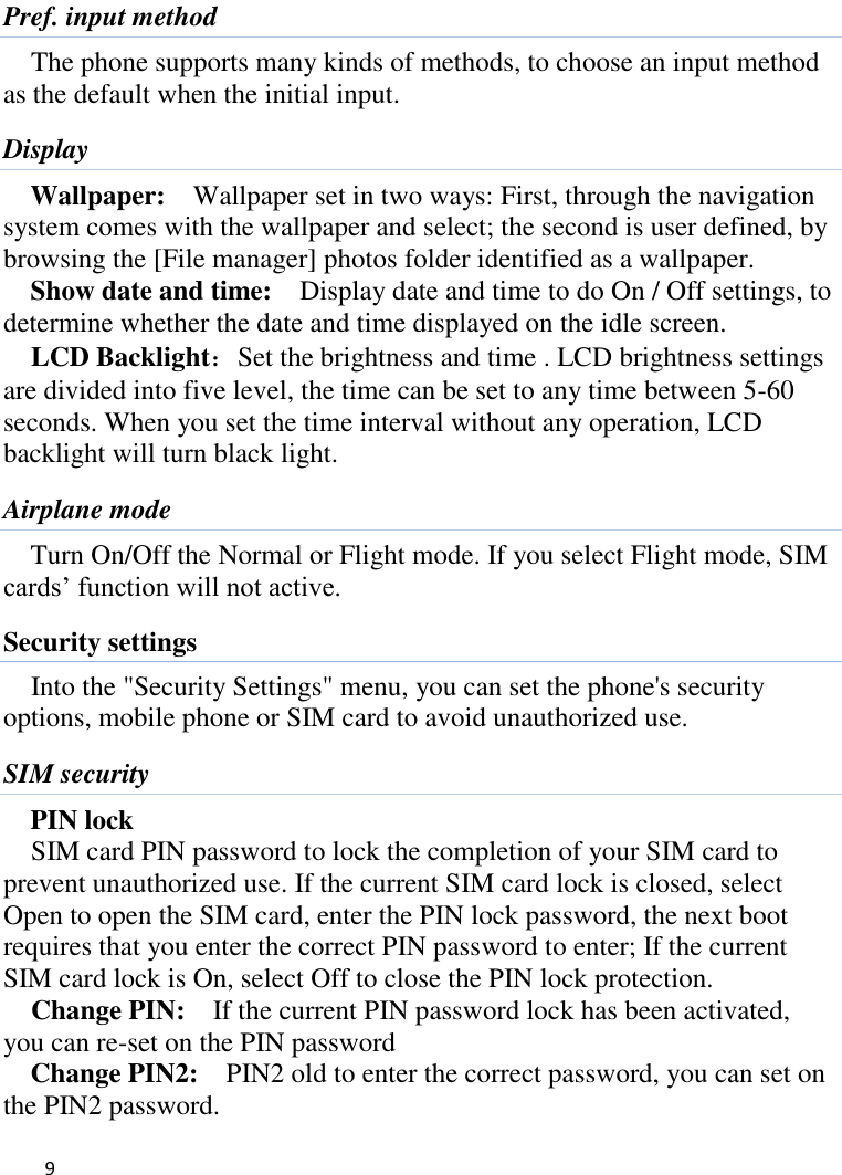   9    Pref. input method The phone supports many kinds of methods, to choose an input method as the default when the initial input. Display Wallpaper:    Wallpaper set in two ways: First, through the navigation system comes with the wallpaper and select; the second is user defined, by browsing the [File manager] photos folder identified as a wallpaper. Show date and time:    Display date and time to do On / Off settings, to determine whether the date and time displayed on the idle screen. LCD Backlight：Set the brightness and time . LCD brightness settings are divided into five level, the time can be set to any time between 5-60 seconds. When you set the time interval without any operation, LCD backlight will turn black light.   Airplane mode Turn On/Off the Normal or Flight mode. If you select Flight mode, SIM cards’ function will not active. Security settings Into the &quot;Security Settings&quot; menu, you can set the phone&apos;s security options, mobile phone or SIM card to avoid unauthorized use. SIM security PIN lock SIM card PIN password to lock the completion of your SIM card to prevent unauthorized use. If the current SIM card lock is closed, select Open to open the SIM card, enter the PIN lock password, the next boot requires that you enter the correct PIN password to enter; If the current SIM card lock is On, select Off to close the PIN lock protection.     Change PIN:  If the current PIN password lock has been activated, you can re-set on the PIN password   Change PIN2:    PIN2 old to enter the correct password, you can set on the PIN2 password. 