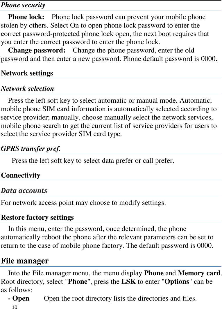   10    Phone security Phone lock:  Phone lock password can prevent your mobile phone stolen by others. Select On to open phone lock password to enter the correct password-protected phone lock open, the next boot requires that you enter the correct password to enter the phone lock. Change password:  Change the phone password, enter the old password and then enter a new password. Phone default password is 0000. Network settings Network selection Press the left soft key to select automatic or manual mode. Automatic, mobile phone SIM card information is automatically selected according to service provider; manually, choose manually select the network services, mobile phone search to get the current list of service providers for users to select the service provider SIM card type. GPRS transfer pref. Press the left soft key to select data prefer or call prefer. Connectivity Data accounts For network access point may choose to modify settings. Restore factory settings In this menu, enter the password, once determined, the phone automatically reboot the phone after the relevant parameters can be set to return to the case of mobile phone factory. The default password is 0000. File manager Into the File manager menu, the menu display Phone and Memory card. Root directory, select &quot;Phone&quot;, press the LSK to enter &quot;Options&quot; can be as follows:      - Open    Open the root directory lists the directories and files.   