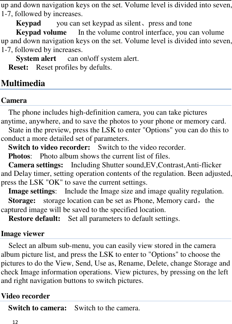   12    up and down navigation keys on the set. Volume level is divided into seven, 1-7, followed by increases. Keypad     you can set keypad as silent、press and tone Keypad volume   In the volume control interface, you can volume up and down navigation keys on the set. Volume level is divided into seven, 1-7, followed by increases. System alert      can on\off system alert. Reset:    Reset profiles by defults. Multimedia Camera The phone includes high-definition camera, you can take pictures anytime, anywhere, and to save the photos to your phone or memory card.   State in the preview, press the LSK to enter &quot;Options&quot; you can do this to conduct a more detailed set of parameters. Switch to video recorder:    Switch to the video recorder. Photos:    Photo album shows the current list of files.   Camera settings:    Including Shutter sound,EV,Contrast,Anti-flicker and Delay timer, setting operation contents of the regulation. Been adjusted, press the LSK &quot;OK&quot; to save the current settings.   Image settings:    Include the Image size and image quality regulation. Storage:  storage location can be set as Phone, Memory card，the captured image will be saved to the specified location.   Restore default:    Set all parameters to default settings. Image viewer Select an album sub-menu, you can easily view stored in the camera album picture list, and press the LSK to enter to &quot;Options&quot; to choose the pictures to do the View, Send, Use as, Rename, Delete, change Storage and check Image information operations. View pictures, by pressing on the left and right navigation buttons to switch pictures. Video recorder Switch to camera:    Switch to the camera. 