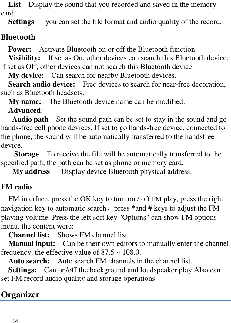   14    List    Display the sound that you recorded and saved in the memory card. Settings    you can set the file format and audio quality of the record. Bluetooth Power:  Activate Bluetooth on or off the Bluetooth function.   Visibility:    If set as On, other devices can search this Bluetooth device; if set as Off, other devices can not search this Bluetooth device.   My device:    Can search for nearby Bluetooth devices.   Search audio device:    Free devices to search for near-free decoration, such as Bluetooth headsets.   My name:    The Bluetooth device name can be modified. Advanced:   Audio path  Set the sound path can be set to stay in the sound and go hands-free cell phone devices. If set to go hands-free device, connected to the phone, the sound will be automatically transferred to the handsfree device.   Storage  To receive the file will be automatically transferred to the specified path, the path can be set as phone or memory card. My address    Display device Bluetooth physical address. FM radio FM interface, press the OK key to turn on / off FM play, press the right navigation key to automatic search，press *and # keys to adjust the FM playing volume. Press the left soft key &quot;Options&quot; can show FM options menu, the content were:   Channel list:    Shows FM channel list.   Manual input:  Can be their own editors to manually enter the channel frequency, the effective value of 87.5 ~ 108.0. Auto search:  Auto search FM channels in the channel list.   Settings:    Can on/off the background and loudspeaker play.Also can set FM record audio quality and storage operations. Organizer 