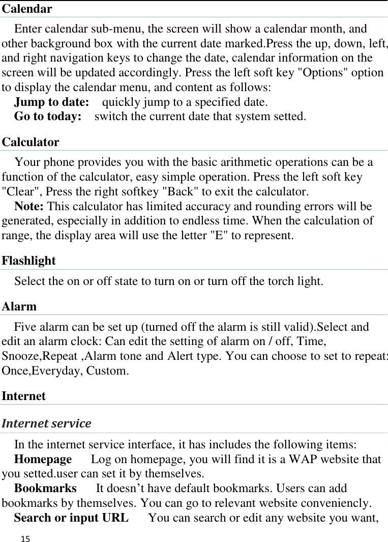   15    Calendar Enter calendar sub-menu, the screen will show a calendar month, and other background box with the current date marked.Press the up, down, left, and right navigation keys to change the date, calendar information on the screen will be updated accordingly. Press the left soft key &quot;Options&quot; option to display the calendar menu, and content as follows:     Jump to date:    quickly jump to a specified date. Go to today:    switch the current date that system setted. Calculator Your phone provides you with the basic arithmetic operations can be a function of the calculator, easy simple operation. Press the left soft key &quot;Clear&quot;, Press the right softkey &quot;Back&quot; to exit the calculator. Note: This calculator has limited accuracy and rounding errors will be generated, especially in addition to endless time. When the calculation of range, the display area will use the letter &quot;E&quot; to represent. Flashlight Select the on or off state to turn on or turn off the torch light. Alarm Five alarm can be set up (turned off the alarm is still valid).Select and edit an alarm clock: Can edit the setting of alarm on / off, Time, Snooze,Repeat ,Alarm tone and Alert type. You can choose to set to repeat: Once,Everyday, Custom. Internet Internet service In the internet service interface, it has includes the following items: Homepage   Log on homepage, you will find it is a WAP website that you setted.user can set it by themselves. Bookmarks    It doesn’t have default bookmarks. Users can add bookmarks by themselves. You can go to relevant website conveniencly. Search or input URL   You can search or edit any website you want, 