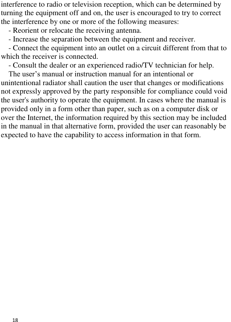   18    interference to radio or television reception, which can be determined by turning the equipment off and on, the user is encouraged to try to correct the interference by one or more of the following measures: - Reorient or relocate the receiving antenna. - Increase the separation between the equipment and receiver. - Connect the equipment into an outlet on a circuit different from that to which the receiver is connected. - Consult the dealer or an experienced radio/TV technician for help. The user’s manual or instruction manual for an intentional or unintentional radiator shall caution the user that changes or modifications not expressly approved by the party responsible for compliance could void the user&apos;s authority to operate the equipment. In cases where the manual is provided only in a form other than paper, such as on a computer disk or over the Internet, the information required by this section may be included in the manual in that alternative form, provided the user can reasonably be expected to have the capability to access information in that form. 