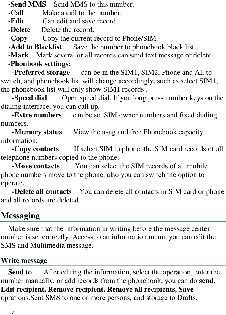   4    -Send MMS    Send MMS to this number. -Call      Make a call to the number. -Edit     Can edit and save record.   -Delete    Delete the record.   -Copy     Copy the current record to Phone/SIM. -Add to Blacklist   Save the number to phonebook black list. -Mark  Mark several or all records can send text message or delete. -Phonbook settings:   -Preferred storage   can be in the SIM1, SIM2, Phone and All to switch, and phonebook list will change accordingly, such as select SIM1, the phonebook list will only show SIM1 records .   -Speed dial    Open speed dial. If you long press number keys on the dialing interface, you can call up. -Extre numbers   can be set SIM owner numbers and fixed dialing numbers.      -Memory status   View the usag and free Phonebook capacity information. -Copy contacts      If select SIM to phone, the SIM card records of all telephone numbers copied to the phone. -Move contacts        You can select the SIM records of all mobile phone numbers move to the phone, also you can switch the option to operate.     -Delete all contacts    You can delete all contacts in SIM card or phone and all records are deleted. Messaging Make sure that the information in writing before the message center number is set correctly. Access to an information menu, you can edit the SMS and Multimedia message. Write message Send to    After editing the information, select the operation, enter the number manually, or add records from the phonebook, you can do send, Edit recipient, Remove recipient, Remove all recipients, Save oprations.Sent SMS to one or more persons, and storage to Drafts. 