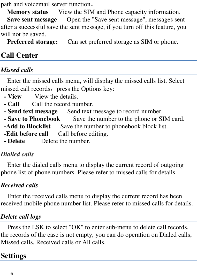   6    path and voicemail server function。 Memory status      View the SIM and Phone capacity information. Save sent message      Open the &quot;Save sent message&quot;, messages sent after a successful save the sent message, if you turn off this feature, you will not be saved.   Preferred storage:   Can set preferred storage as SIM or phone. Call Center Missed calls Enter the missed calls menu, will display the missed calls list. Select missed call records，press the Options key:   - View    View the details. - Call      Call the record number.   - Send text message    Send text message to record number.   - Save to Phonebook    Save the number to the phone or SIM card. -Add to Blocklist   Save the number to phonebook block list. -Edit before call      Call before editing. - Delete      Delete the number. Dialled calls   Enter the dialed calls menu to display the current record of outgoing phone list of phone numbers. Please refer to missed calls for details. Received calls Enter the received calls menu to display the current record has been received mobile phone number list. Please refer to missed calls for details. Delete call logs Press the LSK to select &quot;OK&quot; to enter sub-menu to delete call records, the records of the case is not empty, you can do operation on Dialed calls, Missed calls, Received calls or All calls. Settings 