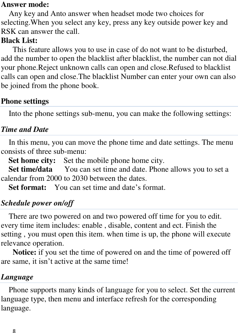   8    Answer mode: Any key and Anto answer when headset mode two choices for selecting.When you select any key, press any key outside power key and RSK can answer the call. Black List:   This feature allows you to use in case of do not want to be disturbed, add the number to open the blacklist after blacklist, the number can not dial your phone.Reject unknown calls can open and close.Refused to blacklist calls can open and close.The blacklist Number can enter your own can also be joined from the phone book. Phone settings Into the phone settings sub-menu, you can make the following settings:   Time and Date In this menu, you can move the phone time and date settings. The menu consists of three sub-menu:   Set home city:    Set the mobile phone home city.   Set time/data      You can set time and date. Phone allows you to set a calendar from 2000 to 2030 between the dates. Set format:    You can set time and date’s format. Schedule power on/off There are two powered on and two powered off time for you to edit. every time item includes: enable , disable, content and ect. Finish the setting , you must open this item. when time is up, the phone will execute relevance operation. Notice: if you set the time of powered on and the time of powered off are same, it isn’t active at the same time! Language Phone supports many kinds of language for you to select. Set the current language type, then menu and interface refresh for the corresponding language. 