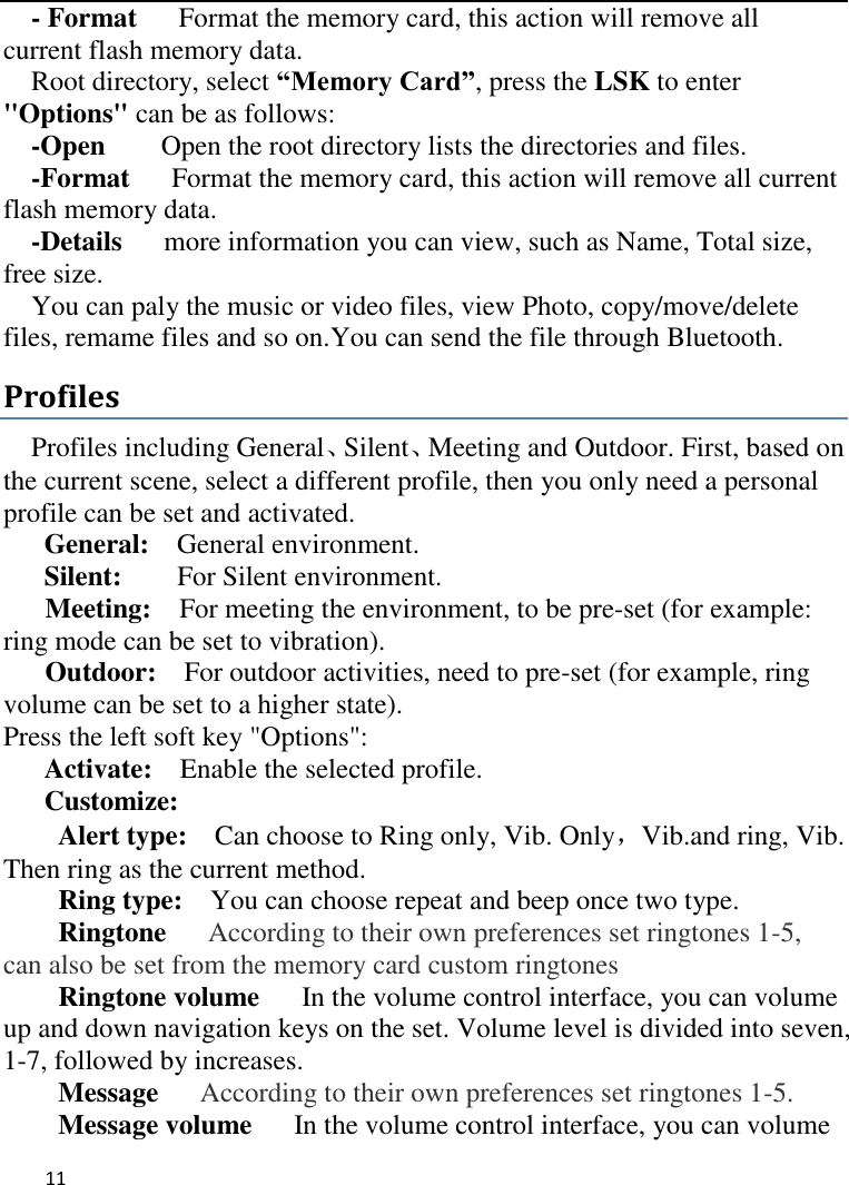   11       - Format    Format the memory card, this action will remove all current flash memory data. Root directory, select “Memory Card”, press the LSK to enter &quot;Options&quot; can be as follows:     -Open    Open the root directory lists the directories and files.     -Format      Format the memory card, this action will remove all current                         flash memory data. -Details   more information you can view, such as Name, Total size, free size.     You can paly the music or video files, view Photo, copy/move/delete files, remame files and so on.You can send the file through Bluetooth. Profiles Profiles including General、Silent、Meeting and Outdoor. First, based on the current scene, select a different profile, then you only need a personal profile can be set and activated.   General:    General environment.   Silent:     For Silent environment. Meeting:    For meeting the environment, to be pre-set (for example: ring mode can be set to vibration).   Outdoor:    For outdoor activities, need to pre-set (for example, ring volume can be set to a higher state).   Press the left soft key &quot;Options&quot;:   Activate:    Enable the selected profile.   Customize: Alert type:    Can choose to Ring only, Vib. Only，Vib.and ring, Vib. Then ring as the current method.   Ring type:  You can choose repeat and beep once two type. Ringtone   According to their own preferences set ringtones 1-5, can also be set from the memory card custom ringtones Ringtone volume      In the volume control interface, you can volume up and down navigation keys on the set. Volume level is divided into seven, 1-7, followed by increases. Message   According to their own preferences set ringtones 1-5. Message volume      In the volume control interface, you can volume 