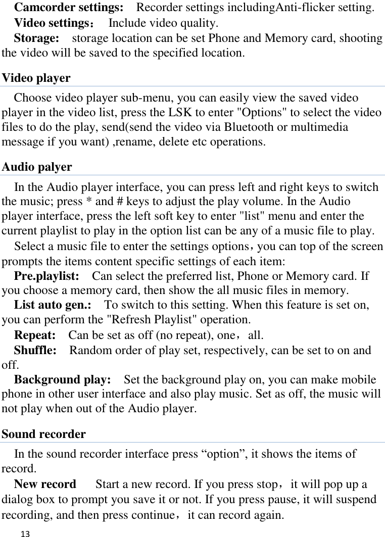   13    Camcorder settings:    Recorder settings includingAnti-flicker setting.   Video settings：  Include video quality.   Storage:    storage location can be set Phone and Memory card, shooting the video will be saved to the specified location.   Video player Choose video player sub-menu, you can easily view the saved video player in the video list, press the LSK to enter &quot;Options&quot; to select the video files to do the play, send(send the video via Bluetooth or multimedia message if you want) ,rename, delete etc operations. Audio palyer In the Audio player interface, you can press left and right keys to switch the music; press * and # keys to adjust the play volume. In the Audio player interface, press the left soft key to enter &quot;list&quot; menu and enter the current playlist to play in the option list can be any of a music file to play.   Select a music file to enter the settings options，you can top of the screen prompts the items content specific settings of each item:   Pre.playlist:    Can select the preferred list, Phone or Memory card. If you choose a memory card, then show the all music files in memory. List auto gen.:    To switch to this setting. When this feature is set on, you can perform the &quot;Refresh Playlist&quot; operation.   Repeat:  Can be set as off (no repeat), one，all. Shuffle:  Random order of play set, respectively, can be set to on and off.   Background play:  Set the background play on, you can make mobile phone in other user interface and also play music. Set as off, the music will not play when out of the Audio player. Sound recorder In the sound recorder interface press “option”, it shows the items of record. New record   Start a new record. If you press stop，it will pop up a dialog box to prompt you save it or not. If you press pause, it will suspend recording, and then press continue，it can record again. 