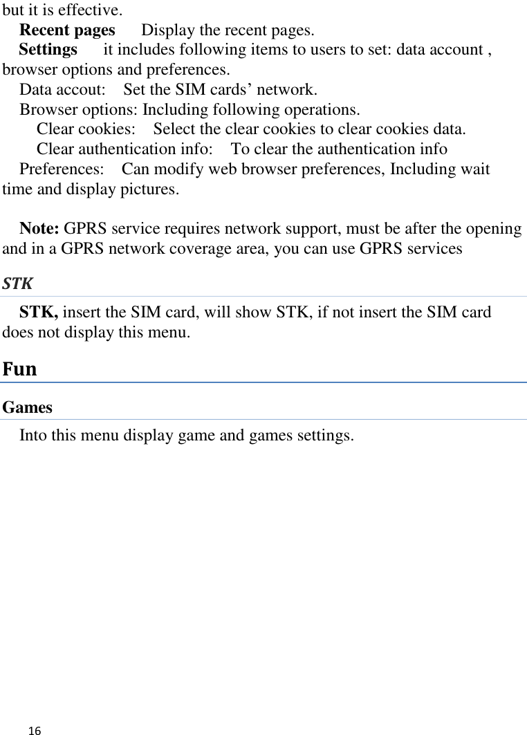   16    but it is effective. Recent pages   Display the recent pages. Settings    it includes following items to users to set: data account , browser options and preferences. Data accout:    Set the SIM cards’ network. Browser options: Including following operations. Clear cookies:    Select the clear cookies to clear cookies data.   Clear authentication info:  To clear the authentication info Preferences:    Can modify web browser preferences, Including wait time and display pictures.  Note: GPRS service requires network support, must be after the opening and in a GPRS network coverage area, you can use GPRS services   STK STK, insert the SIM card, will show STK, if not insert the SIM card does not display this menu.   Fun Games Into this menu display game and games settings.              