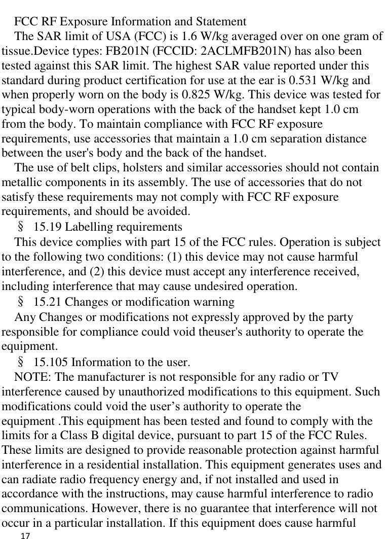   17     FCC RF Exposure Information and Statement The SAR limit of USA (FCC) is 1.6 W/kg averaged over on one gram of tissue.Device types: FB201N (FCCID: 2ACLMFB201N) has also been tested against this SAR limit. The highest SAR value reported under this standard during product certification for use at the ear is 0.531 W/kg and when properly worn on the body is 0.825 W/kg. This device was tested for typical body-worn operations with the back of the handset kept 1.0 cm from the body. To maintain compliance with FCC RF exposure requirements, use accessories that maintain a 1.0 cm separation distance between the user&apos;s body and the back of the handset. The use of belt clips, holsters and similar accessories should not contain metallic components in its assembly. The use of accessories that do not satisfy these requirements may not comply with FCC RF exposure requirements, and should be avoided. §  15.19 Labelling requirements This device complies with part 15 of the FCC rules. Operation is subject to the following two conditions: (1) this device may not cause harmful interference, and (2) this device must accept any interference received, including interference that may cause undesired operation. §  15.21 Changes or modification warning Any Changes or modifications not expressly approved by the party responsible for compliance could void theuser&apos;s authority to operate the equipment. §  15.105 Information to the user. NOTE: The manufacturer is not responsible for any radio or TV interference caused by unauthorized modifications to this equipment. Such modifications could void the user’s authority to operate the equipment .This equipment has been tested and found to comply with the limits for a Class B digital device, pursuant to part 15 of the FCC Rules. These limits are designed to provide reasonable protection against harmful interference in a residential installation. This equipment generates uses and can radiate radio frequency energy and, if not installed and used in accordance with the instructions, may cause harmful interference to radio communications. However, there is no guarantee that interference will not occur in a particular installation. If this equipment does cause harmful 