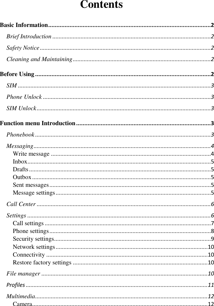       Contents Basic Information ................................................................................................... 2 Brief Introduction ..................................................................................................... 2 Safety Notice ............................................................................................................. 2 Cleaning and Maintaining ........................................................................................ 2 Before Using ........................................................................................................... 2 SIM ........................................................................................................................... 3 Phone Unlock ........................................................................................................... 3 SIM Unlock ............................................................................................................... 3 Function menu Introduction .................................................................................. 3 Phonebook ................................................................................................................ 3 Messaging ................................................................................................................. 4 Write message ...................................................................................................... 4 Inbox ..................................................................................................................... 5 Drafts .................................................................................................................... 5 Outbox .................................................................................................................. 5 Sent messages ....................................................................................................... 5 Message settings ................................................................................................... 5 Call Center ............................................................................................................... 6 Settings ..................................................................................................................... 6 Call settings .......................................................................................................... 7 Phone settings ....................................................................................................... 8 Security settings.................................................................................................... 9 Network settings ................................................................................................. 10 Connectivity ....................................................................................................... 10 Restore factory settings ...................................................................................... 10 File manager .......................................................................................................... 10 Profiles .................................................................................................................... 11 Multimedia .............................................................................................................. 12 Camera................................................................................................................ 12 