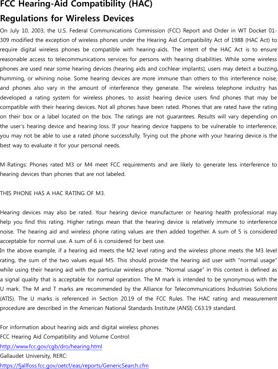 FCC Hearing-Aid Compatibility (HAC)   Regulations for Wireless Devices On July 10, 2003, the U.S. Federal Communications Commission (FCC) Report and Order in WT Docket 01-309 modified the exception of wireless phones under the Hearing Aid Compatibility Act of 1988 (HAC Act) to require  digital  wireless  phones  be  compatible  with  hearing-aids.  The  intent  of  the  HAC  Act  is  to  ensure reasonable access to telecommunications services for persons with hearing disabilities. While some wireless phones are used near some hearing devices (hearing aids and cochlear implants), users may detect a buzzing, humming, or whining noise. Some hearing devices are more immune than others to this interference noise, and  phones  also  vary  in  the  amount  of  interference  they  generate.  The  wireless  telephone  industry  has developed  a  rating  system  for  wireless  phones,  to  assist  hearing  device  users  find  phones  that  may  be compatible with their hearing devices. Not all phones have been rated. Phones that are rated have the rating on their box or a label located on the box. The ratings are not guarantees. Results will vary depending on the user’s hearing device and hearing loss. If your hearing device happens to be vulnerable to interference, you may not be able to use a rated phone successfully. Trying out the phone with your hearing device is the best way to evaluate it for your personal needs.  M-Ratings: Phones rated M3 or M4 meet FCC requirements and are likely to generate less interference to hearing devices than phones that THIS PHONE HAS A HAC RATING OF M3.  Hearing  devices  may  also  be  rated.  Your  hearing  device  manufacturer  or  hearing  health  professional  may help you find  this rating. Higher ratings  mean that  the hearing device  is  relatively immune to  interference noise. The hearing aid and wireless phone rating values are then added together. A sum of 5 is considered acceptable for normal use. A sum of 6 is considered for best use. In the above example, if a hearing aid meets the M2 level rating and the wireless phone meets the M3 level rating, the sum of the two values equal M5. This should provide the hearing aid user with “normal usage” while using their hearing aid with the particular wireless phone. “Normal usage” in this context is defined as a signal quality that is acceptable for normal operation. The M mark is intended to be synonymous with the U mark. The M and T marks are recommended by the Alliance for Telecommunications Industries Solutions (ATIS).  The  U  marks  is  referenced in Section 20.19 of the FCC Rules.  The  HAC  rating  and  measurement procedure are described in the American National Standards Institute (ANSI) C63.19 standard.    For information about hearing aids and digital wireless phones FCC Hearing Aid Compatibility and Volume Control: http://www.fcc.gov/cgb/dro/hearing.html Gallaudet University, RERC: https://fjallfoss.fcc.gov/oetcf/eas/reports/GenericSearch.cfm   are not labeled. 