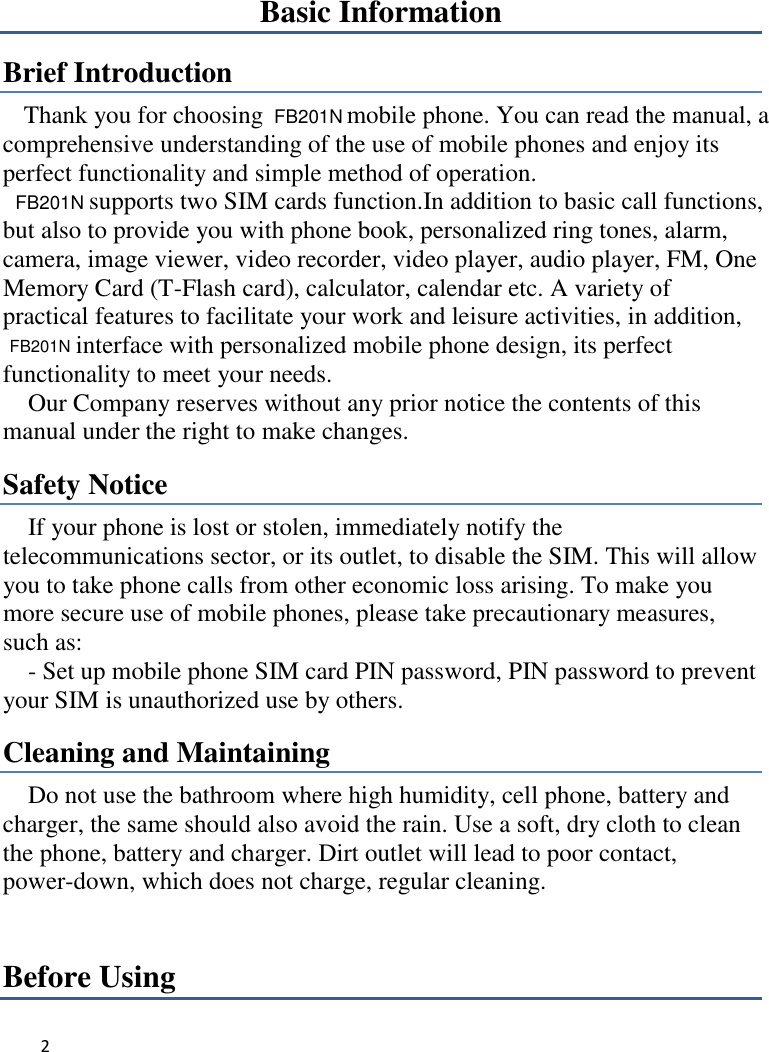 2   Basic Information Brief Introduction Thank you for choosing    mobile phone. You can read the manual, a comprehensive understanding of the use of mobile phones and enjoy its perfect functionality and simple method of operation.       supports two SIM cards function.In addition to basic call functions, but also to provide you with phone book, personalized ring tones, alarm, camera, image viewer, video recorder, video player, audio player, FM, One Memory Card (T-Flash card), calculator, calendar etc. A variety of practical features to facilitate your work and leisure activities, in addition,  interface with personalized mobile phone design, its perfect functionality to meet your needs.   Our Company reserves without any prior notice the contents of this manual under the right to make changes. Safety Notice If your phone is lost or stolen, immediately notify the telecommunications sector, or its outlet, to disable the SIM. This will allow you to take phone calls from other economic loss arising. To make you more secure use of mobile phones, please take precautionary measures, such as:     - Set up mobile phone SIM card PIN password, PIN password to prevent your SIM is unauthorized use by others.   Cleaning and Maintaining Do not use the bathroom where high humidity, cell phone, battery and charger, the same should also avoid the rain. Use a soft, dry cloth to clean the phone, battery and charger. Dirt outlet will lead to poor contact, power-down, which does not charge, regular cleaning.Before Using  FB201N FB201N FB201N