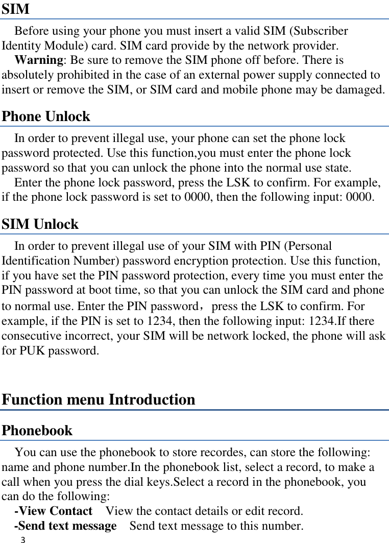   3    SIM   Before using your phone you must insert a valid SIM (Subscriber Identity Module) card. SIM card provide by the network provider.     Warning: Be sure to remove the SIM phone off before. There is absolutely prohibited in the case of an external power supply connected to insert or remove the SIM, or SIM card and mobile phone may be damaged.   Phone Unlock In order to prevent illegal use, your phone can set the phone lock password protected. Use this function,you must enter the phone lock password so that you can unlock the phone into the normal use state.   Enter the phone lock password, press the LSK to confirm. For example, if the phone lock password is set to 0000, then the following input: 0000. SIM Unlock In order to prevent illegal use of your SIM with PIN (Personal Identification Number) password encryption protection. Use this function, if you have set the PIN password protection, every time you must enter the PIN password at boot time, so that you can unlock the SIM card and phone to normal use. Enter the PIN password，press the LSK to confirm. For example, if the PIN is set to 1234, then the following input: 1234.If there consecutive incorrect, your SIM will be network locked, the phone will ask for PUK password.   Function menu Introduction Phonebook You can use the phonebook to store recordes, can store the following: name and phone number.In the phonebook list, select a record, to make a call when you press the dial keys.Select a record in the phonebook, you can do the following:   -View Contact  View the contact details or edit record.   -Send text message    Send text message to this number. 