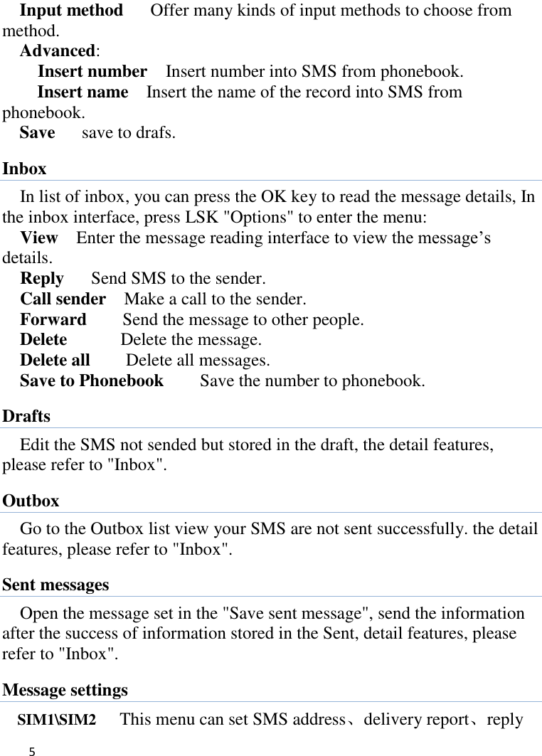   5    Input method      Offer many kinds of input methods to choose from method. Advanced:     Insert number  Insert number into SMS from phonebook. Insert name  Insert the name of the record into SMS from phonebook. Save      save to drafs. Inbox In list of inbox, you can press the OK key to read the message details, In the inbox interface, press LSK &quot;Options&quot; to enter the menu: View  Enter the message reading interface to view the message’s   details. Reply   Send SMS to the sender. Call sender    Make a call to the sender. Forward    Send the message to other people. Delete      Delete the message. Delete all      Delete all messages. Save to Phonebook        Save the number to phonebook. Drafts Edit the SMS not sended but stored in the draft, the detail features, please refer to &quot;Inbox&quot;. Outbox Go to the Outbox list view your SMS are not sent successfully. the detail features, please refer to &quot;Inbox&quot;.   Sent messages Open the message set in the &quot;Save sent message&quot;, send the information after the success of information stored in the Sent, detail features, please refer to &quot;Inbox&quot;. Message settings SIM1\SIM2      This menu can set SMS address、delivery report、reply 