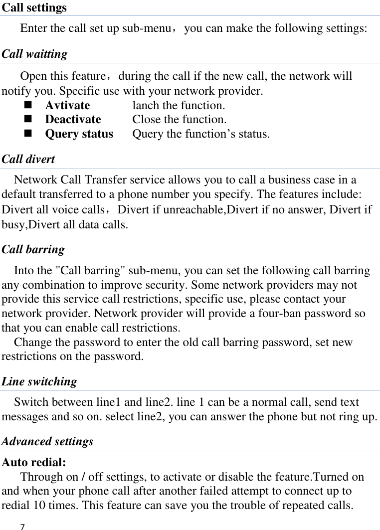   7    Call settings Enter the call set up sub-menu，you can make the following settings: Call waitting Open this feature，during the call if the new call, the network will notify you. Specific use with your network provider.  Avtivate    lanch the function.  Deactivate    Close the function.  Query status  Query the function’s status. Call divert Network Call Transfer service allows you to call a business case in a default transferred to a phone number you specify. The features include: Divert all voice calls，Divert if unreachable,Divert if no answer, Divert if busy,Divert all data calls. Call barring Into the &quot;Call barring&quot; sub-menu, you can set the following call barring any combination to improve security. Some network providers may not provide this service call restrictions, specific use, please contact your network provider. Network provider will provide a four-ban password so that you can enable call restrictions. Change the password to enter the old call barring password, set new restrictions on the password. Line switching Switch between line1 and line2. line 1 can be a normal call, send text messages and so on. select line2, you can answer the phone but not ring up. Advanced settings Auto redial: Through on / off settings, to activate or disable the feature.Turned on and when your phone call after another failed attempt to connect up to redial 10 times. This feature can save you the trouble of repeated calls. 