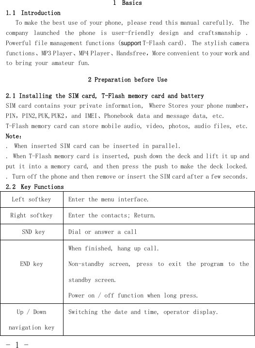 -1-1 Basics1.1 IntroductionTo make the best use of your phone, please read this manual carefully. Thecompany launched the phone is user-friendly design and craftsmanship .Powerful file management functions (support T-Flash card). The stylish camerafunctions、MP3 Player、MP4 Player、Handsfree，More convenient to your workandto bring your amateur fun.2 Preparation before Use2.1 Installing the SIM card, T-Flash memory card and batterySIM card contains your private information, Where Stores your phone number，PIN，PIN2,PUK,PUK2 ，and IMEI、Phonebook data and message data, etc.T-Flash memory card can store mobile audio, video, photos, audio files, etc.Note：. When inserted SIM card can be inserted in parallel.. When T-Flash memory card is inserted, push down the deck and lift it up andput it into a memory card, and then press the push to make the deck locked.. Turn off the phone and then remove or insert the SIM card after a few seconds.2.2 Key FunctionsLeft softkey Enter the menu interface.Right softkey Enter the contacts; Return.SND key Dial or answer a callEND keyWhen finished, hang up call.Non-standby screen, press to exit the program to thestandby screen.Power on / off function when long press.Up/Downnavigation keySwitching the date and time, operator display.