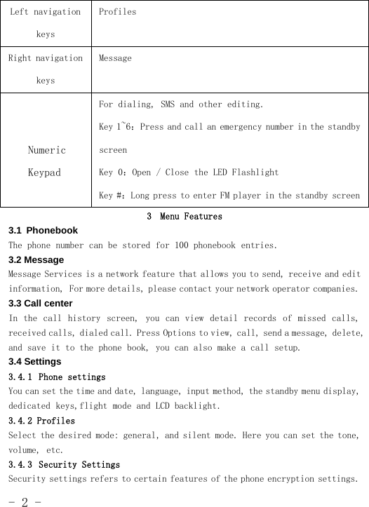 -2-Left navigationkeysProfilesRight navigationkeysMessageNumericKeypadFor dialing, SMS and other editing.Key 1~6：Press and call an emergency number in the standbyscreenKey 0：Open / Close the LED FlashlightKey #：Long press to enter FM player in the standby screen3 Menu Features3.1 PhonebookThe phone number can be stored for 100 phonebook entries.3.2 MessageMessage Services is a network feature that allows you to send, receive and editinformation, For more details, please contact your network operator companies.3.3 Call centerIn the call history screen, you can view detail records of missed calls,received calls, dialed call. Press Options to view, call, send a message, delete,and save it to the phone book, you can also make a call setup.3.4 Settings3.4.1 Phone settingsYou can set the time and date, language, input method, the standby menu display,dedicated keys,flight mode and LCD backlight.3.4.2 ProfilesSelect the desired mode: general, and silent mode. Here you can set the tone,volume, etc.3.4.3 Security SettingsSecurity settings refers to certain features of the phone encryption settings.