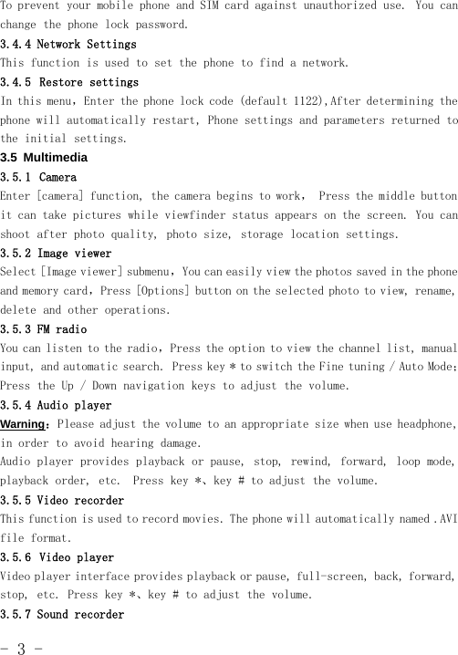 -3-To prevent your mobile phone and SIM card against unauthorized use. You canchange the phone lock password.3.4.4 Network SettingsThis function is used to set the phone to find a network.3.4.5 Restore settingsIn this menu，Enter the phone lock code (default 1122),After determining thephone will automatically restart, Phone settings and parameters returnedtothe initial settings.3.5 Multimedia3.5.1 CameraEnter [camera] function, the camera begins to work， Press the middle buttonit can take pictures while viewfinder status appears on the screen. You canshoot after photo quality, photo size, storage location settings.3.5.2 Image viewerSelect [Image viewer] submenu，You can easily view the photos saved in the phoneand memory card，Press [Options] button on the selected photo to view, rename,delete and other operations.3.5.3 FM radioYou can listen to the radio，Press the option to view the channel list, manualinput, and automatic search. Press key * to switch the Fine tuning / Auto Mode；Press the Up / Down navigation keys to adjust the volume.3.5.4 Audio playerWarning：Please adjust the volume to an appropriate size when use headphone,in order to avoid hearing damage.Audio player provides playback or pause, stop, rewind, forward, loop mode,playback order, etc. Press key *、key # to adjust the volume.3.5.5 Video recorderThis function is used to record movies. The phone will automatically named .AVIfile format.3.5.6 Video playerVideo player interface provides playback or pause, full-screen, back, forward,stop, etc. Press key *、key # to adjust the volume.3.5.7 Sound recorder