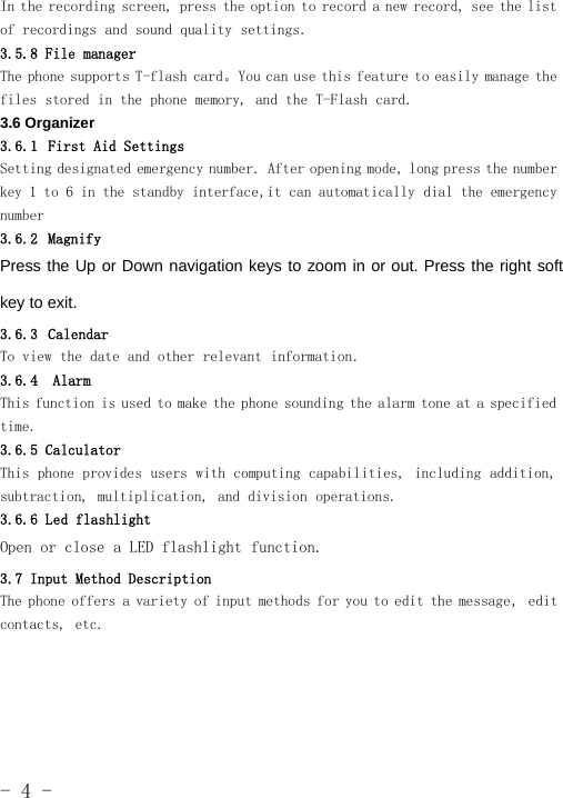 -4-In the recording screen, press the option to record a new record, see the listof recordings and sound quality settings.3.5.8 File managerThe phone supports T-flash card。You can use this feature to easily manage thefiles stored in the phone memory, and the T-Flash card.3.6 Organizer3.6.1 First Aid SettingsSetting designated emergency number. After opening mode, long press the numberkey 1 to 6 in the standby interface,it can automatically dial the emergencynumber3.6.2 MagnifyPress the Up or Down navigation keys to zoom in or out. Press the right softkey to exit.3.6.3 CalendarTo view the date and other relevant information.3.6.4 AlarmThis function is used to make the phone sounding the alarm tone at a specifiedtime.3.6.5 CalculatorThis phone provides users with computing capabilities, including addition,subtraction, multiplication, and division operations.3.6.6 Led flashlightOpen or close a LED flashlight function.3.7 Input Method DescriptionThe phone offers a variety of input methods for you to edit the message, editcontacts, etc.