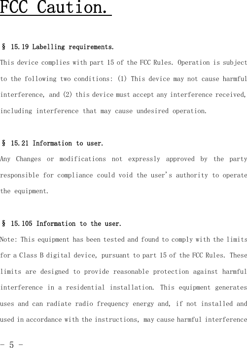 -5-FCC Caution.§ 15.19 Labelling requirements.This device complies with part 15 of the FCC Rules. Operation is subjectto the following two conditions: (1) This device may not cause harmfulinterference, and (2) this device must accept any interference received,including interference that may cause undesired operation.§ 15.21 Information to user.Any Changes or modifications not expressly approved by the partyresponsible for compliance could void the user&apos;s authority to operatethe equipment.§ 15.105 Information to the user.Note: This equipment has been tested and found to comply with the limitsfor a Class B digital device, pursuant to part 15 of the FCC Rules. Theselimits are designed to provide reasonable protection against harmfulinterference in a residential installation. This equipment generatesuses and can radiate radio frequency energy and, if not installed andused in accordance with the instructions, may cause harmful interference