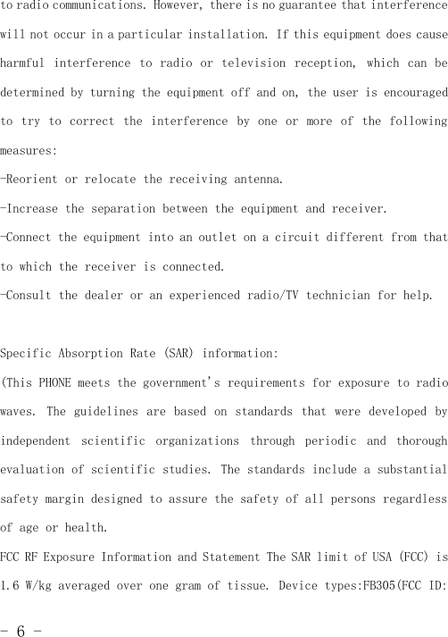 -6-to radio communications. However, there is no guarantee that interferencewill not occur in a particular installation. If this equipment does causeharmful interference to radio or television reception, which can bedetermined by turning the equipment off and on, the user is encouragedto try to correct the interference by one or more of the followingmeasures:-Reorient or relocate the receiving antenna.-Increase the separation between the equipment and receiver.-Connect the equipment into an outlet on a circuit different from thatto which the receiver is connected.-Consult the dealer or an experienced radio/TV technician for help.Specific Absorption Rate (SAR) information:(This PHONE meets the government&apos;s requirements for exposure to radiowaves. The guidelines are based on standards that were developed byindependent scientific organizations through periodic and thoroughevaluation of scientific studies. The standards include a substantialsafety margin designed to assure the safety of all persons regardlessof age or health.FCC RF Exposure Information and Statement The SAR limit of USA (FCC) is1.6 W/kg averaged over one gram of tissue. Device types:FB305(FCC ID: