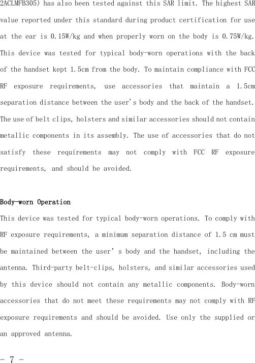 -7-2ACLMFB305) has also been tested against this SAR limit. The highest SARvalue reported under this standard during product certification for useat the ear is 0.15W/kg and when properly worn on the body is 0.75W/kg.This device was tested for typical body-worn operations with the backof the handset kept 1.5cm from the body. To maintain compliance with FCCRF exposure requirements, use accessories that maintain a 1.5cmseparation distance between the user&apos;s body and the back of the handset.The use of belt clips, holsters and similar accessories should not containmetallic components in its assembly. The use of accessories that do notsatisfy these requirements may not comply with FCC RF exposurerequirements, and should be avoided.Body-worn OperationThis device was tested for typical body-worn operations. To comply withRF exposure requirements, a minimum separation distance of 1.5 cm mustbe maintained between the user’s body and the handset, including theantenna. Third-party belt-clips, holsters, and similar accessories usedby this device should not contain any metallic components. Body-wornaccessories that do not meet these requirements may not comply with RFexposure requirements and should be avoided. Use only the supplied oran approved antenna.