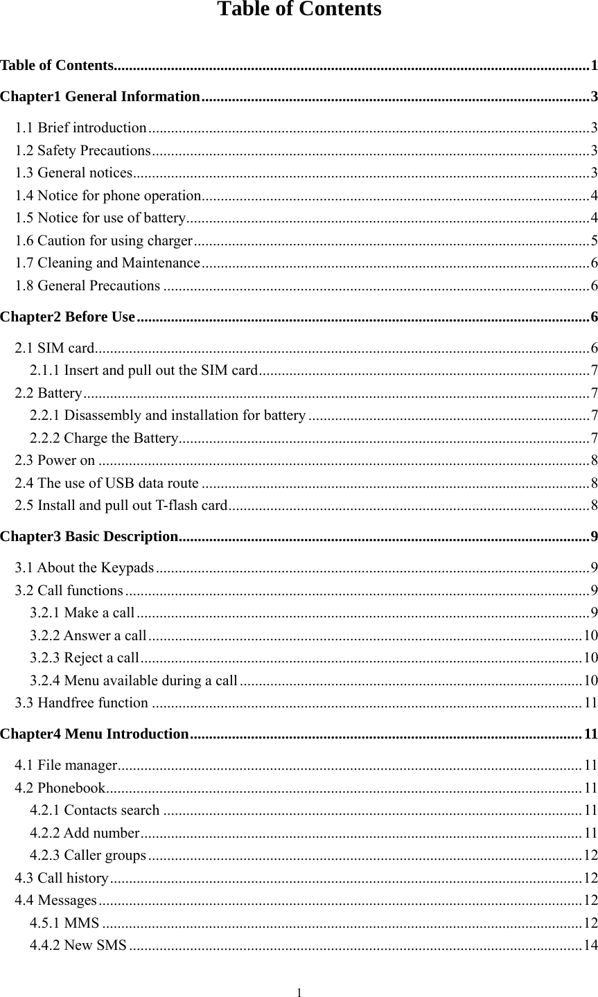   1Table of Contents Table of Contents ............................................................................................................................. 1Chapter1 General Information ...................................................................................................... 31.1 Brief introduction .................................................................................................................... 31.2 Safety Precautions ................................................................................................................... 31.3 General notices ........................................................................................................................ 31.4 Notice for phone operation ...................................................................................................... 41.5 Notice for use of battery .......................................................................................................... 41.6 Caution for using charger ........................................................................................................ 51.7 Cleaning and Maintenance ...................................................................................................... 61.8 General Precautions ................................................................................................................ 6Chapter2 Before Use ....................................................................................................................... 62.1 SIM card .................................................................................................................................. 62.1.1 Insert and pull out the SIM card ....................................................................................... 72.2 Battery ..................................................................................................................................... 72.2.1 Disassembly and installation for battery .......................................................................... 72.2.2 Charge the Battery ............................................................................................................ 72.3 Power on ................................................................................................................................. 82.4 The use of USB data route ...................................................................................................... 82.5 Install and pull out T-flash card ............................................................................................... 8Chapter3 Basic Description ............................................................................................................ 93.1 About the Keypads .................................................................................................................. 93.2 Call functions .......................................................................................................................... 93.2.1 Make a call ....................................................................................................................... 93.2.2 Answer a call .................................................................................................................. 103.2.3 Reject a call .................................................................................................................... 103.2.4 Menu available during a call .......................................................................................... 103.3 Handfree function ................................................................................................................. 11Chapter4 Menu Introduction ....................................................................................................... 114.1 File manager .......................................................................................................................... 114.2 Phonebook ............................................................................................................................. 114.2.1 Contacts search .............................................................................................................. 114.2.2 Add number .................................................................................................................... 114.2.3 Caller groups .................................................................................................................. 124.3 Call history ............................................................................................................................ 124.4Messages ............................................................................................................................... 124.5.1 MMS .............................................................................................................................. 124.4.2 New SMS ....................................................................................................................... 14