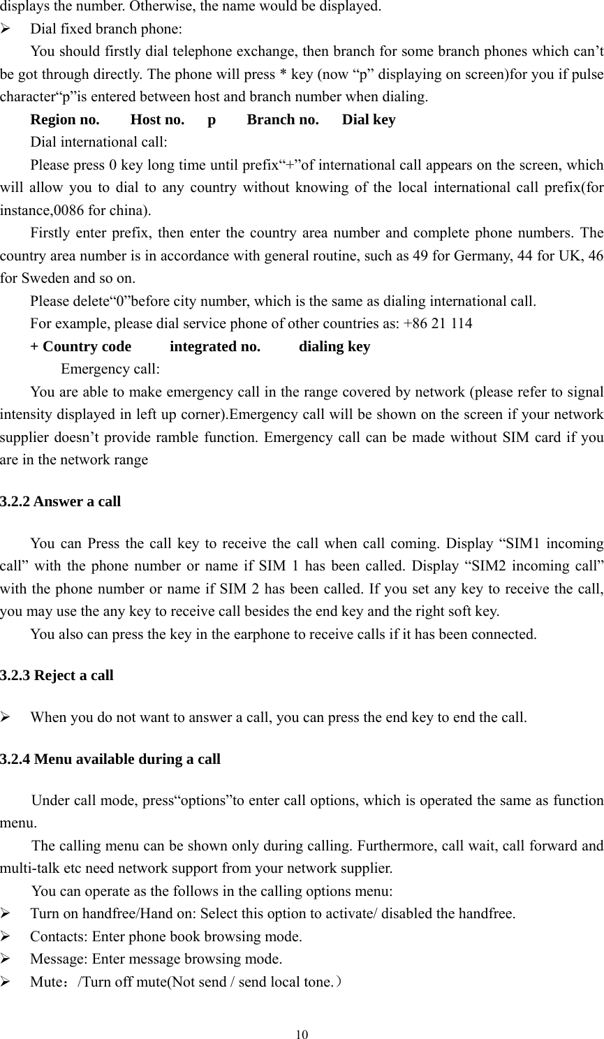   10displays the number. Otherwise, the name would be displayed. ¾ Dial fixed branch phone: You should firstly dial telephone exchange, then branch for some branch phones which can’t be got through directly. The phone will press * key (now “p” displaying on screen)for you if pulse character“p”is entered between host and branch number when dialing. Region no.    Host no.   p    Branch no.   Dial key Dial international call: Please press 0 key long time until prefix“+”of international call appears on the screen, which will allow you to dial to any country without knowing of the local international call prefix(for instance,0086 for china). Firstly enter prefix, then enter the country area number and complete phone numbers. The country area number is in accordance with general routine, such as 49 for Germany, 44 for UK, 46 for Sweden and so on. Please delete“0”before city number, which is the same as dialing international call. For example, please dial service phone of other countries as: +86 21 114 + Country code     integrated no.     dialing key     Emergency call: You are able to make emergency call in the range covered by network (please refer to signal intensity displayed in left up corner).Emergency call will be shown on the screen if your network supplier doesn’t provide ramble function. Emergency call can be made without SIM card if you are in the network range 3.2.2 Answer a call You can Press the call key to receive the call when call coming. Display “SIM1 incoming call” with the phone number or name if SIM 1 has been called. Display “SIM2 incoming call” with the phone number or name if SIM 2 has been called. If you set any key to receive the call, you may use the any key to receive call besides the end key and the right soft key.   You also can press the key in the earphone to receive calls if it has been connected. 3.2.3 Reject a call ¾ When you do not want to answer a call, you can press the end key to end the call. 3.2.4 Menu available during a call Under call mode, press“options”to enter call options, which is operated the same as function menu.  The calling menu can be shown only during calling. Furthermore, call wait, call forward and multi-talk etc need network support from your network supplier. You can operate as the follows in the calling options menu: ¾ Turn on handfree/Hand on: Select this option to activate/ disabled the handfree. ¾ Contacts: Enter phone book browsing mode. ¾ Message: Enter message browsing mode. ¾ Mute：/Turn off mute(Not send / send local tone.） 