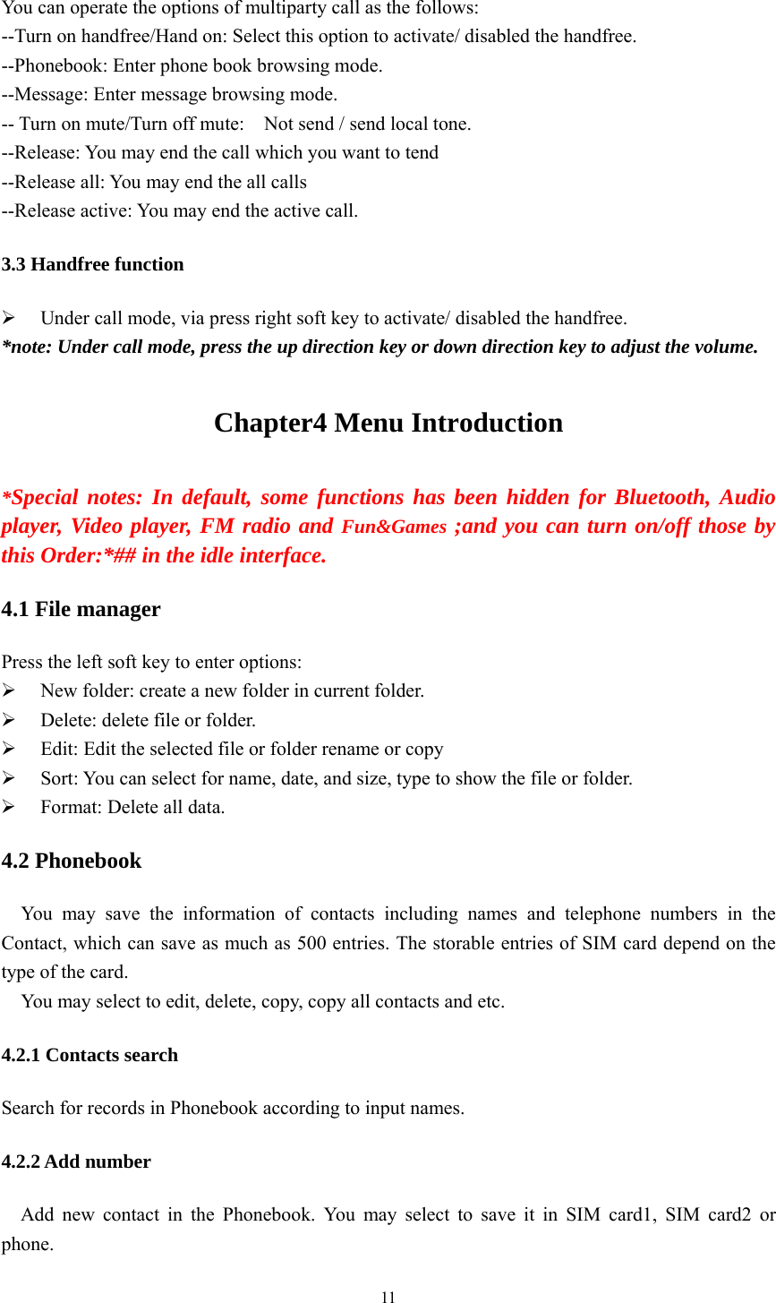   11 You can operate the options of multiparty call as the follows: --Turn on handfree/Hand on: Select this option to activate/ disabled the handfree. --Phonebook: Enter phone book browsing mode. --Message: Enter message browsing mode. -- Turn on mute/Turn off mute:    Not send / send local tone. --Release: You may end the call which you want to tend --Release all: You may end the all calls --Release active: You may end the active call. 3.3 Handfree function ¾ Under call mode, via press right soft key to activate/ disabled the handfree. *note: Under call mode, press the up direction key or down direction key to adjust the volume. Chapter4 Menu Introduction *Special notes: In default, some functions has been hidden for Bluetooth, Audio player, Video player, FM radio and Fun&amp;Games ;and you can turn on/off those by this Order:*## in the idle interface. 4.1 File manager Press the left soft key to enter options: ¾ New folder: create a new folder in current folder. ¾ Delete: delete file or folder. ¾ Edit: Edit the selected file or folder rename or copy ¾ Sort: You can select for name, date, and size, type to show the file or folder. ¾ Format: Delete all data. 4.2 Phonebook You may save the information of contacts including names and telephone numbers in the Contact, which can save as much as 500 entries. The storable entries of SIM card depend on the type of the card. You may select to edit, delete, copy, copy all contacts and etc. 4.2.1 Contacts search Search for records in Phonebook according to input names. 4.2.2 Add number Add new contact in the Phonebook. You may select to save it in SIM card1, SIM card2 or phone. 