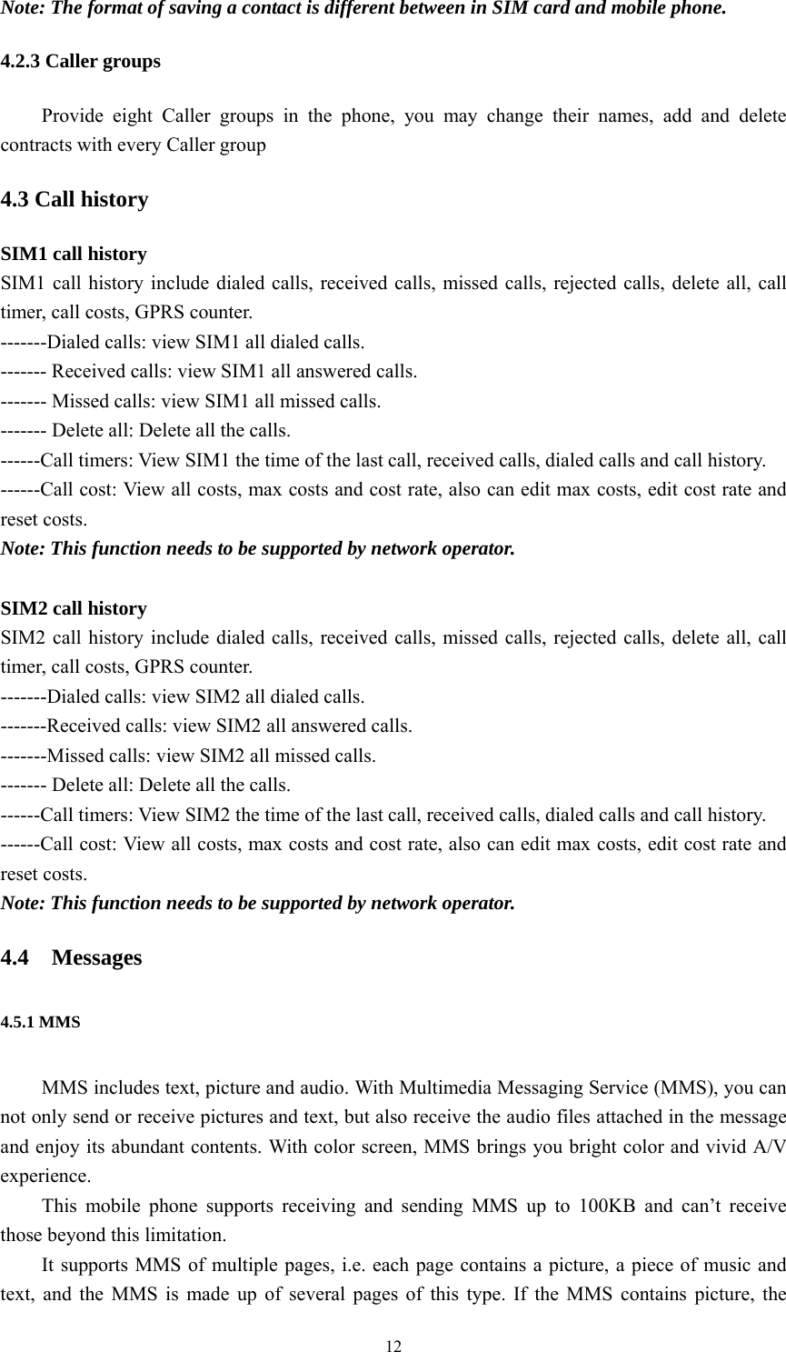   12Note: The format of saving a contact is different between in SIM card and mobile phone. 4.2.3 Caller groups Provide eight Caller groups in the phone, you may change their names, add and delete contracts with every Caller group 4.3 Call history SIM1 call history SIM1 call history include dialed calls, received calls, missed calls, rejected calls, delete all, call timer, call costs, GPRS counter. -------Dialed calls: view SIM1 all dialed calls. ------- Received calls: view SIM1 all answered calls. ------- Missed calls: view SIM1 all missed calls. ------- Delete all: Delete all the calls. ------Call timers: View SIM1 the time of the last call, received calls, dialed calls and call history. ------Call cost: View all costs, max costs and cost rate, also can edit max costs, edit cost rate and reset costs. Note: This function needs to be supported by network operator.  SIM2 call history SIM2 call history include dialed calls, received calls, missed calls, rejected calls, delete all, call timer, call costs, GPRS counter. -------Dialed calls: view SIM2 all dialed calls. -------Received calls: view SIM2 all answered calls. -------Missed calls: view SIM2 all missed calls. ------- Delete all: Delete all the calls. ------Call timers: View SIM2 the time of the last call, received calls, dialed calls and call history. ------Call cost: View all costs, max costs and cost rate, also can edit max costs, edit cost rate and reset costs. Note: This function needs to be supported by network operator. 4.4 Messages 4.5.1 MMS MMS includes text, picture and audio. With Multimedia Messaging Service (MMS), you can not only send or receive pictures and text, but also receive the audio files attached in the message and enjoy its abundant contents. With color screen, MMS brings you bright color and vivid A/V experience.  This mobile phone supports receiving and sending MMS up to 100KB and can’t receive those beyond this limitation.   It supports MMS of multiple pages, i.e. each page contains a picture, a piece of music and text, and the MMS is made up of several pages of this type. If the MMS contains picture, the 