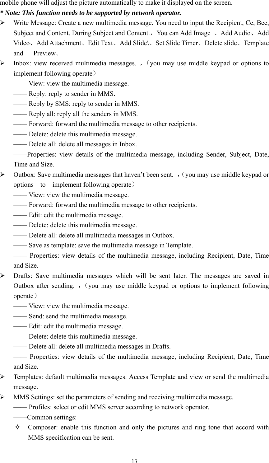   13mobile phone will adjust the picture automatically to make it displayed on the screen.   * Note: This function needs to be supported by network operator.   ¾ Write Message: Create a new multimedia message. You need to input the Recipient, Cc, Bcc, Subject and Content. During Subject and Content.，You can Add Image  、Add Audio、Add Video、Add Attachment、Edit Text、Add Slide\、Set Slide Timer、Delete slide、Template and   Preview。 ¾ Inbox: view received multimedia messages. ，（you may use middle keypad or options to implement following operate） —— View: view the multimedia message.   —— Reply: reply to sender in MMS.   —— Reply by SMS: reply to sender in MMS.   —— Reply all: reply all the senders in MMS.   —— Forward: forward the multimedia message to other recipients.   —— Delete: delete this multimedia message.   —— Delete all: delete all messages in Inbox. ——Properties: view details of the multimedia message, including Sender, Subject, Date, Time and Size.   ¾ Outbox: Save multimedia messages that haven’t been sent.  ，（you may use middle keypad or options  to  implement following operate） —— View: view the multimedia message.   —— Forward: forward the multimedia message to other recipients.   —— Edit: edit the multimedia message.   —— Delete: delete this multimedia message.   —— Delete all: delete all multimedia messages in Outbox.   —— Save as template: save the multimedia message in Template.   —— Properties: view details of the multimedia message, including Recipient, Date, Time and Size.   ¾ Drafts: Save multimedia messages which will be sent later. The messages are saved in Outbox after sending. ，（you may use middle keypad or options to implement following operate） —— View: view the multimedia message.   —— Send: send the multimedia message. —— Edit: edit the multimedia message.   —— Delete: delete this multimedia message.   —— Delete all: delete all multimedia messages in Drafts.   —— Properties: view details of the multimedia message, including Recipient, Date, Time and Size.   ¾ Templates: default multimedia messages. Access Template and view or send the multimedia message. ¾ MMS Settings: set the parameters of sending and receiving multimedia message.   —— Profiles: select or edit MMS server according to network operator.   ——Common settings:  Composer: enable this function and only the pictures and ring tone that accord with MMS specification can be sent.   