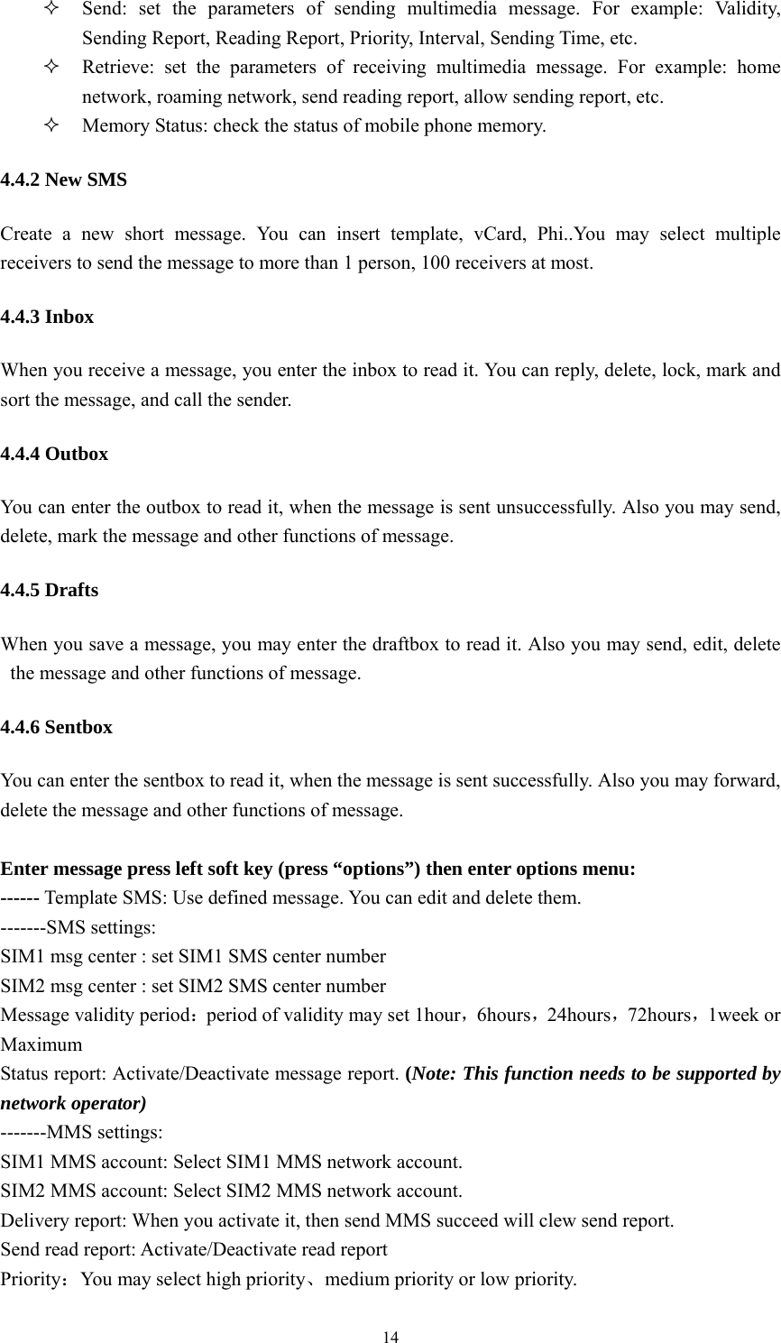   14 Send: set the parameters of sending multimedia message. For example: Validity, Sending Report, Reading Report, Priority, Interval, Sending Time, etc.  Retrieve: set the parameters of receiving multimedia message. For example: home network, roaming network, send reading report, allow sending report, etc.    Memory Status: check the status of mobile phone memory. 4.4.2 New SMS Create a new short message. You can insert template, vCard, Phi..You may select multiple receivers to send the message to more than 1 person, 100 receivers at most.   4.4.3 Inbox When you receive a message, you enter the inbox to read it. You can reply, delete, lock, mark and sort the message, and call the sender.   4.4.4 Outbox You can enter the outbox to read it, when the message is sent unsuccessfully. Also you may send, delete, mark the message and other functions of message. 4.4.5 Drafts When you save a message, you may enter the draftbox to read it. Also you may send, edit, delete the message and other functions of message. 4.4.6 Sentbox You can enter the sentbox to read it, when the message is sent successfully. Also you may forward, delete the message and other functions of message.   Enter message press left soft key (press “options”) then enter options menu: ------ Template SMS: Use defined message. You can edit and delete them. -------SMS settings: SIM1 msg center : set SIM1 SMS center number SIM2 msg center : set SIM2 SMS center number Message validity period：period of validity may set 1hour，6hours，24hours，72hours，1week or Maximum Status report: Activate/Deactivate message report. (Note: This function needs to be supported by network operator) -------MMS settings: SIM1 MMS account: Select SIM1 MMS network account. SIM2 MMS account: Select SIM2 MMS network account. Delivery report: When you activate it, then send MMS succeed will clew send report.   Send read report: Activate/Deactivate read report Priority：You may select high priority、medium priority or low priority. 