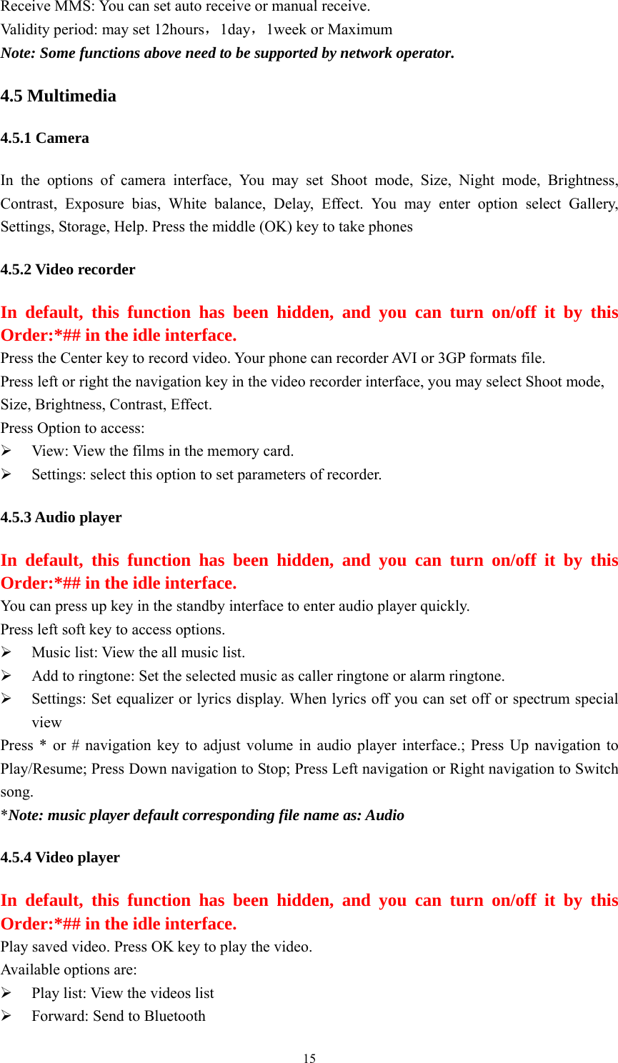   15Receive MMS: You can set auto receive or manual receive. Validity period: may set 12hours，1day，1week or Maximum Note: Some functions above need to be supported by network operator. 4.5 Multimedia 4.5.1 Camera In the options of camera interface, You may set Shoot mode, Size, Night mode, Brightness, Contrast, Exposure bias, White balance, Delay, Effect. You may enter option select Gallery, Settings, Storage, Help. Press the middle (OK) key to take phones   4.5.2 Video recorder In default, this function has been hidden, and you can turn on/off it by this Order:*## in the idle interface. Press the Center key to record video. Your phone can recorder AVI or 3GP formats file. Press left or right the navigation key in the video recorder interface, you may select Shoot mode, Size, Brightness, Contrast, Effect.   Press Option to access:   ¾ View: View the films in the memory card. ¾ Settings: select this option to set parameters of recorder.   4.5.3 Audio player In default, this function has been hidden, and you can turn on/off it by this Order:*## in the idle interface. You can press up key in the standby interface to enter audio player quickly.   Press left soft key to access options. ¾ Music list: View the all music list. ¾ Add to ringtone: Set the selected music as caller ringtone or alarm ringtone. ¾ Settings: Set equalizer or lyrics display. When lyrics off you can set off or spectrum special view Press * or # navigation key to adjust volume in audio player interface.; Press Up navigation to Play/Resume; Press Down navigation to Stop; Press Left navigation or Right navigation to Switch song. *Note: music player default corresponding file name as: Audio 4.5.4 Video player In default, this function has been hidden, and you can turn on/off it by this Order:*## in the idle interface. Play saved video. Press OK key to play the video. Available options are:   ¾ Play list: View the videos list ¾ Forward: Send to Bluetooth 