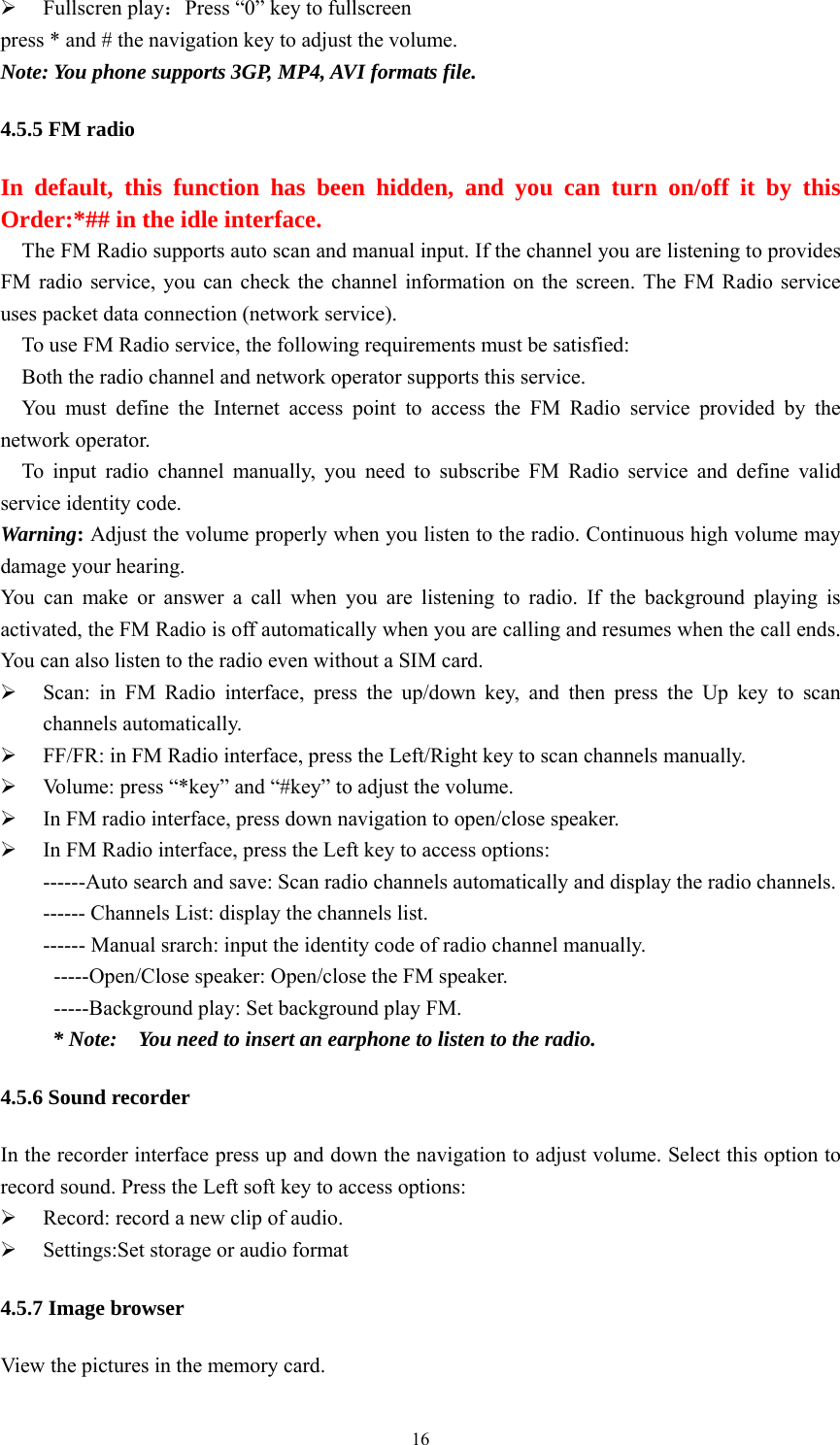   16¾ Fullscren play：Press “0” key to fullscreen press * and # the navigation key to adjust the volume. Note: You phone supports 3GP, MP4, AVI formats file. 4.5.5 FM radio In default, this function has been hidden, and you can turn on/off it by this Order:*## in the idle interface. The FM Radio supports auto scan and manual input. If the channel you are listening to provides FM radio service, you can check the channel information on the screen. The FM Radio service uses packet data connection (network service). To use FM Radio service, the following requirements must be satisfied:   Both the radio channel and network operator supports this service.   You must define the Internet access point to access the FM Radio service provided by the network operator.   To input radio channel manually, you need to subscribe FM Radio service and define valid service identity code.   Warning: Adjust the volume properly when you listen to the radio. Continuous high volume may damage your hearing. You can make or answer a call when you are listening to radio. If the background playing is activated, the FM Radio is off automatically when you are calling and resumes when the call ends. You can also listen to the radio even without a SIM card.   ¾ Scan: in FM Radio interface, press the up/down key, and then press the Up key to scan channels automatically.   ¾ FF/FR: in FM Radio interface, press the Left/Right key to scan channels manually.   ¾ Volume: press “*key” and “#key” to adjust the volume. ¾ In FM radio interface, press down navigation to open/close speaker. ¾ In FM Radio interface, press the Left key to access options:   ------Auto search and save: Scan radio channels automatically and display the radio channels.   ------ Channels List: display the channels list.   ------ Manual srarch: input the identity code of radio channel manually.     -----Open/Close speaker: Open/close the FM speaker. -----Background play: Set background play FM. * Note:    You need to insert an earphone to listen to the radio.   4.5.6 Sound recorder In the recorder interface press up and down the navigation to adjust volume. Select this option to record sound. Press the Left soft key to access options:   ¾ Record: record a new clip of audio. ¾ Settings:Set storage or audio format 4.5.7 Image browser View the pictures in the memory card. 