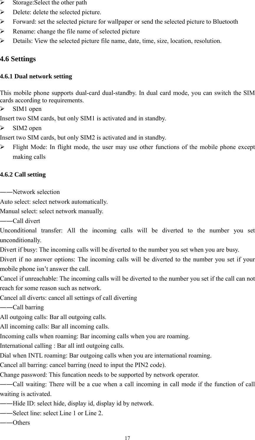   17¾ Storage:Select the other path ¾ Delete: delete the selected picture. ¾ Forward: set the selected picture for wallpaper or send the selected picture to Bluetooth ¾ Rename: change the file name of selected picture ¾ Details: View the selected picture file name, date, time, size, location, resolution.   4.6 Settings 4.6.1 Dual network setting This mobile phone supports dual-card dual-standby. In dual card mode, you can switch the SIM cards according to requirements.   ¾ SIM1 open Insert two SIM cards, but only SIM1 is activated and in standby.   ¾ SIM2 open Insert two SIM cards, but only SIM2 is activated and in standby.   ¾ Flight Mode: In flight mode, the user may use other functions of the mobile phone except making calls 4.6.2 Call setting ――Network selection Auto select: select network automatically. Manual select: select network manually. ――Call divert Unconditional transfer: All the incoming calls will be diverted to the number you set unconditionally. Divert if busy: The incoming calls will be diverted to the number you set when you are busy.   Divert if no answer options: The incoming calls will be diverted to the number you set if your mobile phone isn’t answer the call. Cancel if unreachable: The incoming calls will be diverted to the number you set if the call can not reach for some reason such as network. Cancel all diverts: cancel all settings of call diverting ――Call barring All outgoing calls: Bar all outgoing calls. All incoming calls: Bar all incoming calls. Incoming calls when roaming: Bar incoming calls when you are roaming. International calling : Bar all intl outgoing calls. Dial when INTL roaming: Bar outgoing calls when you are international roaming. Cancel all barring: cancel barring (need to input the PIN2 code). Change password: This funcation needs to be supported by network operator. ――Call waiting: There will be a cue when a call incoming in call mode if the function of call waiting is activated.   ――Hide ID: select hide, display id, display id by network. ――Select line: select Line 1 or Line 2. ――Others 