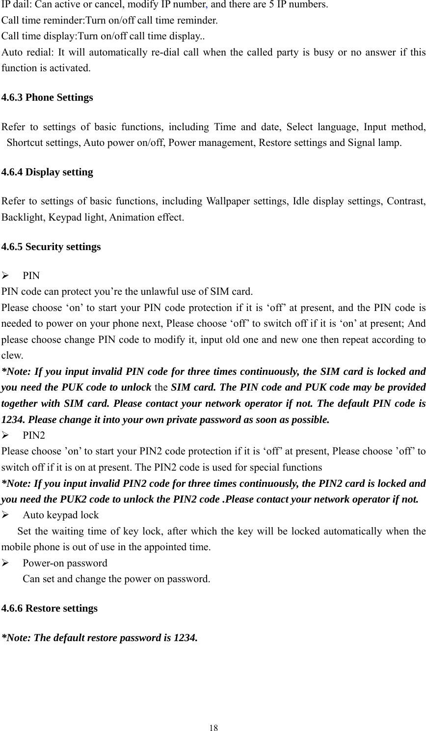   18IP dail: Can active or cancel, modify IP number, and there are 5 IP numbers. Call time reminder:Turn on/off call time reminder. Call time display:Turn on/off call time display.. Auto redial: It will automatically re-dial call when the called party is busy or no answer if this function is activated. 4.6.3 Phone Settings Refer to settings of basic functions, including Time and date, Select language, Input method, Shortcut settings, Auto power on/off, Power management, Restore settings and Signal lamp. 4.6.4 Display setting Refer to settings of basic functions, including Wallpaper settings, Idle display settings, Contrast, Backlight, Keypad light, Animation effect. 4.6.5 Security settings ¾ PIN PIN code can protect you’re the unlawful use of SIM card. Please choose ‘on’ to start your PIN code protection if it is ‘off’ at present, and the PIN code is needed to power on your phone next, Please choose ‘off’ to switch off if it is ‘on’ at present; And please choose change PIN code to modify it, input old one and new one then repeat according to clew. *Note: If you input invalid PIN code for three times continuously, the SIM card is locked and you need the PUK code to unlock the SIM card. The PIN code and PUK code may be provided together with SIM card. Please contact your network operator if not. The default PIN code is 1234. Please change it into your own private password as soon as possible. ¾ PIN2 Please choose ’on’ to start your PIN2 code protection if it is ‘off’ at present, Please choose ’off’ to switch off if it is on at present. The PIN2 code is used for special functions *Note: If you input invalid PIN2 code for three times continuously, the PIN2 card is locked and you need the PUK2 code to unlock the PIN2 code .Please contact your network operator if not. ¾ Auto keypad lock       Set the waiting time of key lock, after which the key will be locked automatically when the mobile phone is out of use in the appointed time. ¾ Power-on password Can set and change the power on password. 4.6.6 Restore settings *Note: The default restore password is 1234. 