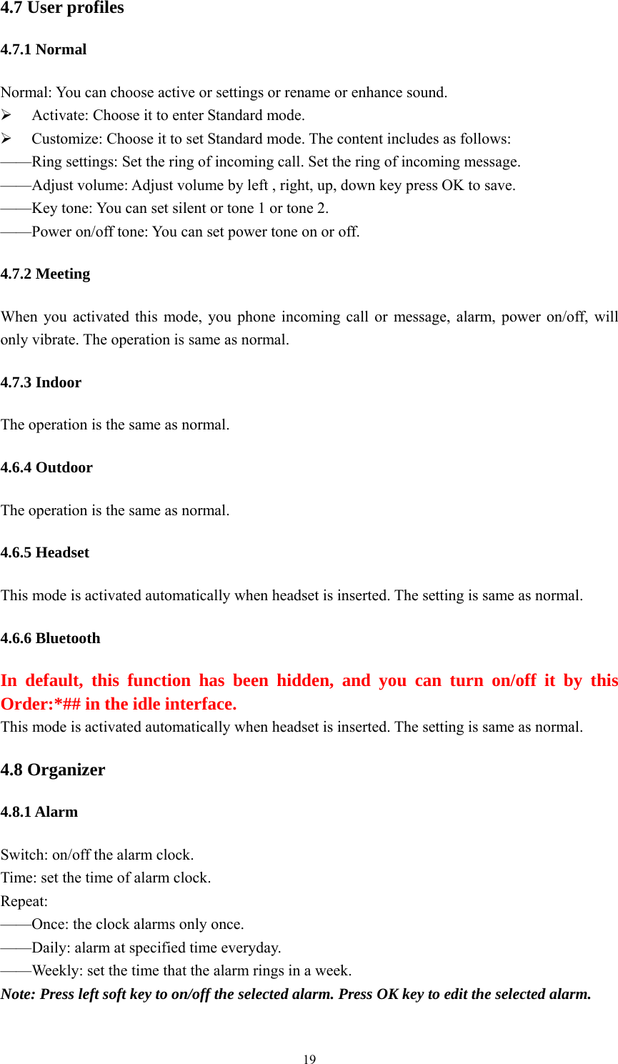   194.7 User profiles 4.7.1 Normal Normal: You can choose active or settings or rename or enhance sound. ¾ Activate: Choose it to enter Standard mode. ¾ Customize: Choose it to set Standard mode. The content includes as follows: ——Ring settings: Set the ring of incoming call. Set the ring of incoming message.   ——Adjust volume: Adjust volume by left , right, up, down key press OK to save. ——Key tone: You can set silent or tone 1 or tone 2. ——Power on/off tone: You can set power tone on or off. 4.7.2 Meeting When you activated this mode, you phone incoming call or message, alarm, power on/off, will only vibrate. The operation is same as normal. 4.7.3 Indoor The operation is the same as normal. 4.6.4 Outdoor The operation is the same as normal. 4.6.5 Headset This mode is activated automatically when headset is inserted. The setting is same as normal. 4.6.6 Bluetooth In default, this function has been hidden, and you can turn on/off it by this Order:*## in the idle interface. This mode is activated automatically when headset is inserted. The setting is same as normal. 4.8 Organizer 4.8.1 Alarm Switch: on/off the alarm clock. Time: set the time of alarm clock. Repeat: ——Once: the clock alarms only once.   ——Daily: alarm at specified time everyday. ——Weekly: set the time that the alarm rings in a week.   Note: Press left soft key to on/off the selected alarm. Press OK key to edit the selected alarm. 