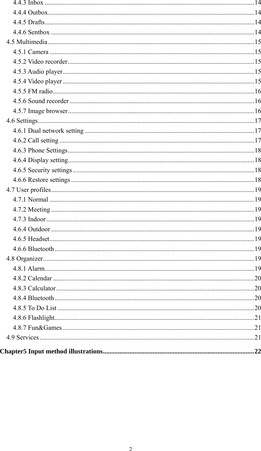   24.4.3 Inbox .............................................................................................................................. 144.4.4 Outbox ............................................................................................................................ 144.4.5 Drafts .............................................................................................................................. 144.4.6 Sentbox .......................................................................................................................... 144.5 Multimedia ............................................................................................................................ 154.5.1 Camera ........................................................................................................................... 154.5.2 Video recorder ................................................................................................................ 154.5.3 Audio player ................................................................................................................... 154.5.4 Video player ................................................................................................................... 154.5.5 FM radio ......................................................................................................................... 164.5.6 Sound recorder ............................................................................................................... 164.5.7 Image browser ................................................................................................................ 164.6 Settings .................................................................................................................................. 174.6.1 Dual network setting ...................................................................................................... 174.6.2 Call setting ..................................................................................................................... 174.6.3 Phone Settings ................................................................................................................ 184.6.4 Display setting ................................................................................................................ 184.6.5 Security settings ............................................................................................................. 184.6.6 Restore settings .............................................................................................................. 184.7 User profiles .......................................................................................................................... 194.7.1 Normal ........................................................................................................................... 194.7.2 Meeting .......................................................................................................................... 194.7.3 Indoor ............................................................................................................................. 194.6.4 Outdoor .......................................................................................................................... 194.6.5 Headset ........................................................................................................................... 194.6.6 Bluetooth ........................................................................................................................ 194.8 Organizer ............................................................................................................................... 194.8.1 Alarm .............................................................................................................................. 194.8.2 Calendar ......................................................................................................................... 204.8.3 Calculator ....................................................................................................................... 204.8.4 Bluetooth ........................................................................................................................ 204.8.5 To Do List ...................................................................................................................... 204.8.6 Flashlight ........................................................................................................................ 214.8.7 Fun&amp;Games ................................................................................................................... 214.9 Services ................................................................................................................................. 21Chapter5 Input method illustrations ........................................................................................... 22 