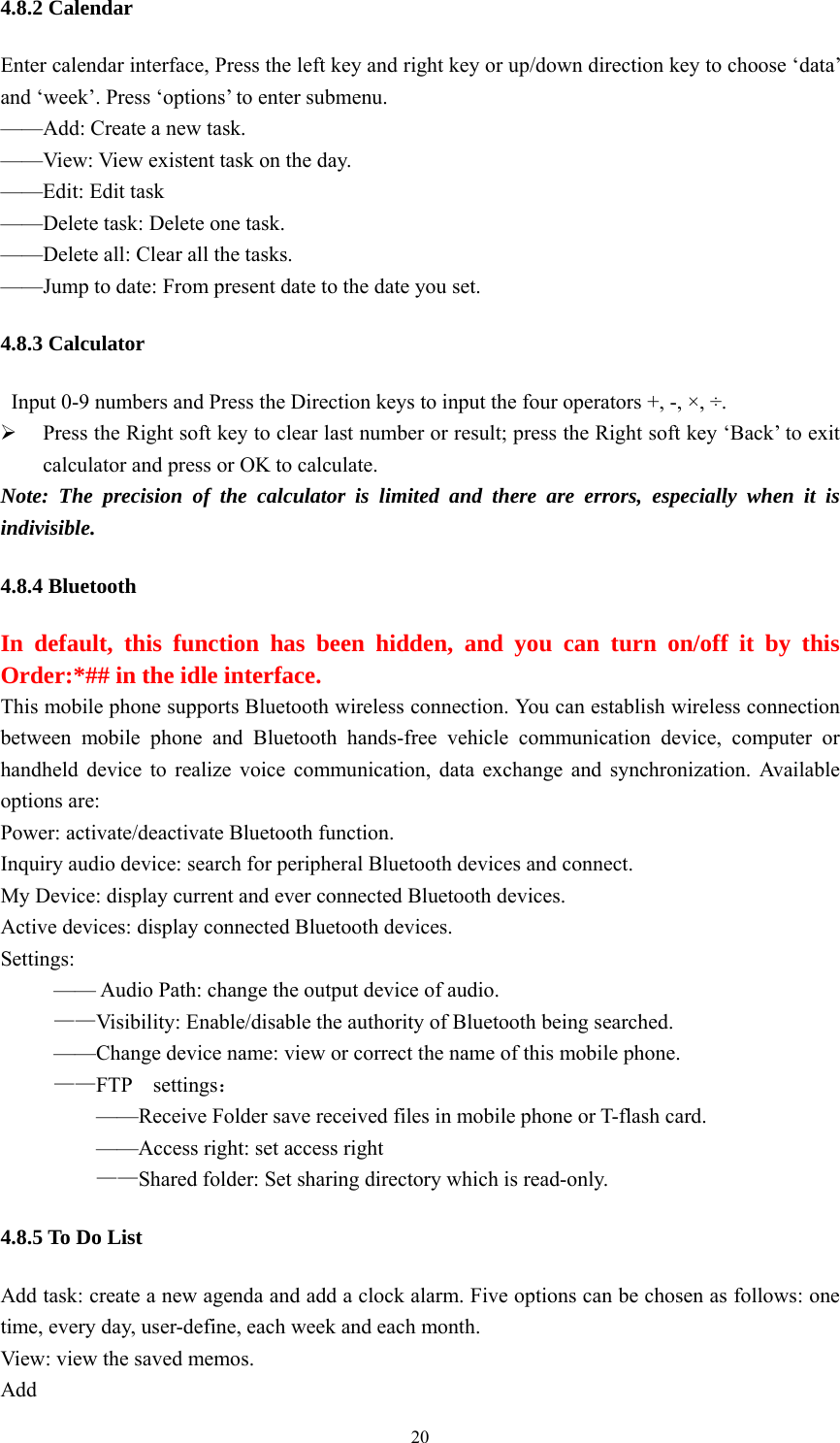   204.8.2 Calendar Enter calendar interface, Press the left key and right key or up/down direction key to choose ‘data’ and ‘week’. Press ‘options’ to enter submenu. ——Add: Create a new task. ——View: View existent task on the day. ——Edit: Edit task ——Delete task: Delete one task. ——Delete all: Clear all the tasks. ——Jump to date: From present date to the date you set. 4.8.3 Calculator   Input 0-9 numbers and Press the Direction keys to input the four operators +, -, ×, ÷. ¾ Press the Right soft key to clear last number or result; press the Right soft key ‘Back’ to exit calculator and press or OK to calculate.   Note: The precision of the calculator is limited and there are errors, especially when it is indivisible.  4.8.4 Bluetooth In default, this function has been hidden, and you can turn on/off it by this Order:*## in the idle interface. This mobile phone supports Bluetooth wireless connection. You can establish wireless connection between mobile phone and Bluetooth hands-free vehicle communication device, computer or handheld device to realize voice communication, data exchange and synchronization. Available options are:   Power: activate/deactivate Bluetooth function. Inquiry audio device: search for peripheral Bluetooth devices and connect. My Device: display current and ever connected Bluetooth devices. Active devices: display connected Bluetooth devices. Settings:            —— Audio Path: change the output device of audio.   ——Visibility: Enable/disable the authority of Bluetooth being searched.           ——Change device name: view or correct the name of this mobile phone. ——FTP  settings：             ——Receive Folder save received files in mobile phone or T-flash card.            ——Access right: set access right    ——Shared folder: Set sharing directory which is read-only. 4.8.5 To Do List Add task: create a new agenda and add a clock alarm. Five options can be chosen as follows: one time, every day, user-define, each week and each month. View: view the saved memos.   Add  