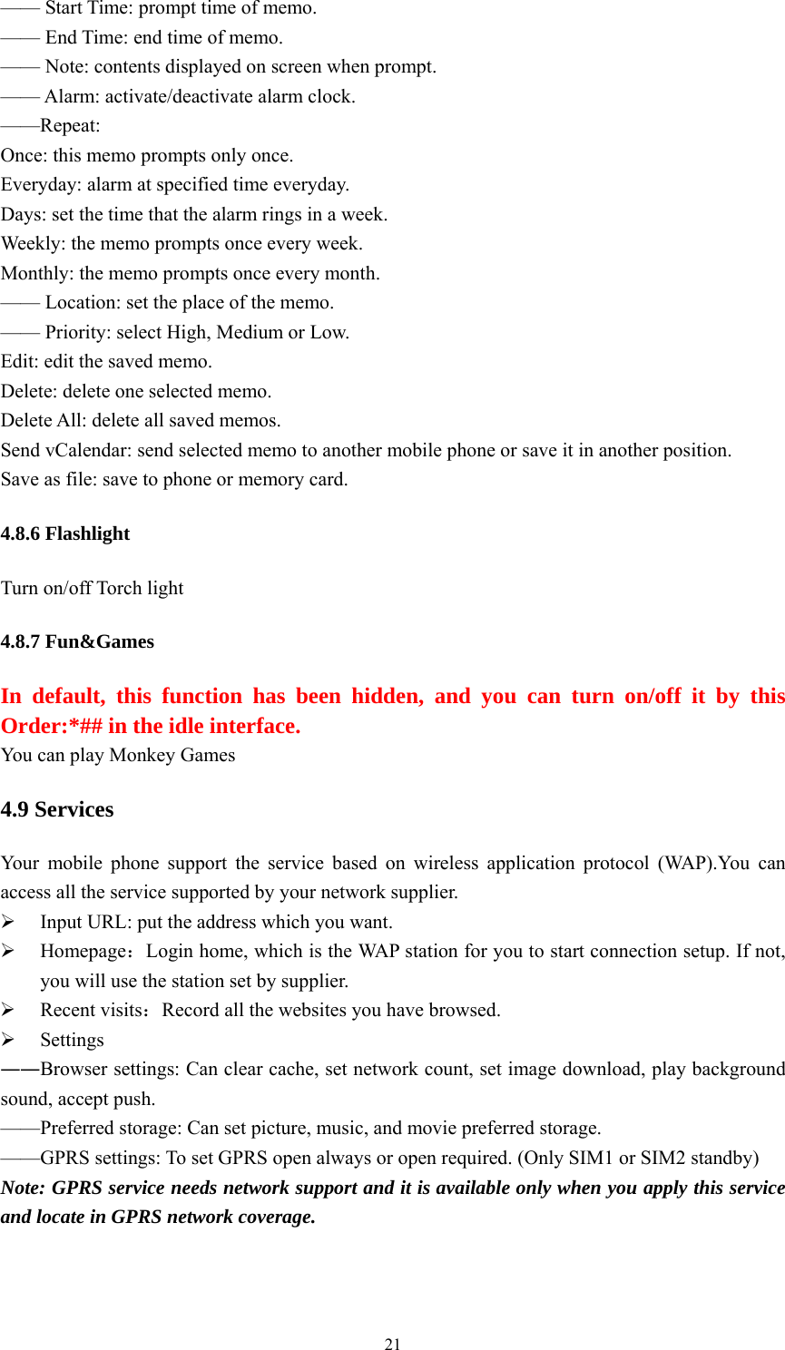   21—— Start Time: prompt time of memo. —— End Time: end time of memo. —— Note: contents displayed on screen when prompt. —— Alarm: activate/deactivate alarm clock.   ——Repeat: Once: this memo prompts only once.   Everyday: alarm at specified time everyday. Days: set the time that the alarm rings in a week.   Weekly: the memo prompts once every week. Monthly: the memo prompts once every month.   —— Location: set the place of the memo.   —— Priority: select High, Medium or Low. Edit: edit the saved memo.   Delete: delete one selected memo.   Delete All: delete all saved memos.   Send vCalendar: send selected memo to another mobile phone or save it in another position. Save as file: save to phone or memory card. 4.8.6 Flashlight Turn on/off Torch light 4.8.7 Fun&amp;Games In default, this function has been hidden, and you can turn on/off it by this Order:*## in the idle interface. You can play Monkey Games 4.9 Services Your mobile phone support the service based on wireless application protocol (WAP).You can access all the service supported by your network supplier.   ¾ Input URL: put the address which you want. ¾ Homepage：Login home, which is the WAP station for you to start connection setup. If not, you will use the station set by supplier. ¾ Recent visits：Record all the websites you have browsed. ¾ Settings ――Browser settings: Can clear cache, set network count, set image download, play background sound, accept push. ——Preferred storage: Can set picture, music, and movie preferred storage. ——GPRS settings: To set GPRS open always or open required. (Only SIM1 or SIM2 standby) Note: GPRS service needs network support and it is available only when you apply this service and locate in GPRS network coverage. 