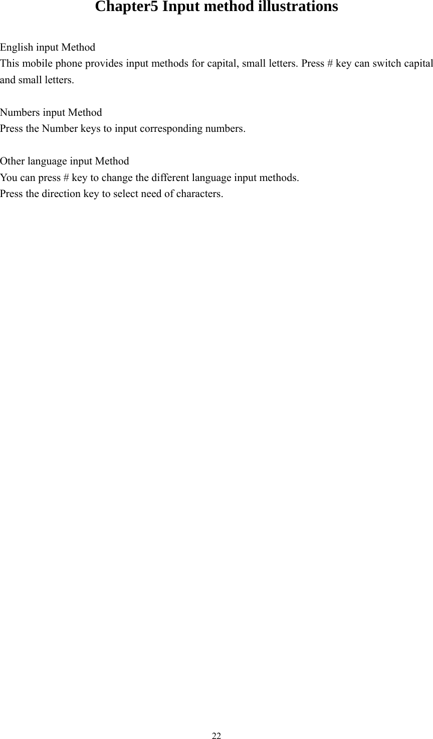   22Chapter5 Input method illustrations English input Method This mobile phone provides input methods for capital, small letters. Press # key can switch capital and small letters.  Numbers input Method Press the Number keys to input corresponding numbers.    Other language input Method You can press # key to change the different language input methods. Press the direction key to select need of characters.                                  