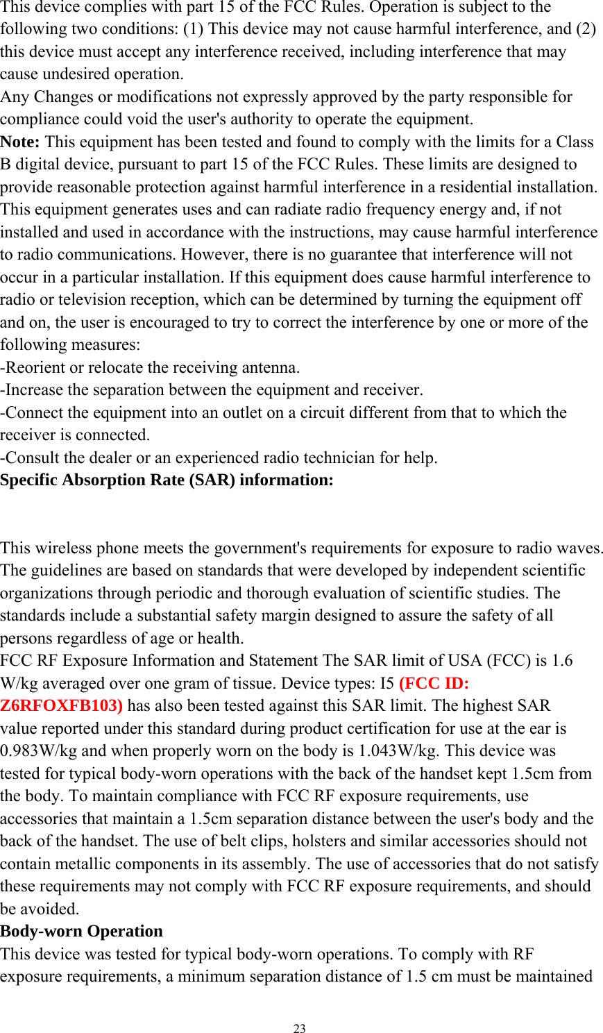   23This device complies with part 15 of the FCC Rules. Operation is subject to the following two conditions: (1) This device may not cause harmful interference, and (2) this device must accept any interference received, including interference that may cause undesired operation. Any Changes or modifications not expressly approved by the party responsible for compliance could void the user&apos;s authority to operate the equipment. Note: This equipment has been tested and found to comply with the limits for a Class B digital device, pursuant to part 15 of the FCC Rules. These limits are designed to provide reasonable protection against harmful interference in a residential installation. This equipment generates uses and can radiate radio frequency energy and, if not installed and used in accordance with the instructions, may cause harmful interference to radio communications. However, there is no guarantee that interference will not occur in a particular installation. If this equipment does cause harmful interference to radio or television reception, which can be determined by turning the equipment off and on, the user is encouraged to try to correct the interference by one or more of the following measures: -Reorient or relocate the receiving antenna. -Increase the separation between the equipment and receiver. -Connect the equipment into an outlet on a circuit different from that to which the receiver is connected. -Consult the dealer or an experienced radio technician for help. Specific Absorption Rate (SAR) information: 　 This wireless phone meets the government&apos;s requirements for exposure to radio waves. The guidelines are based on standards that were developed by independent scientific organizations through periodic and thorough evaluation of scientific studies. The standards include a substantial safety margin designed to assure the safety of all persons regardless of age or health. FCC RF Exposure Information and Statement The SAR limit of USA (FCC) is 1.6 W/kg averaged over one gram of tissue. Device types: I5 (FCC ID: Z6RFOXFB103) has also been tested against this SAR limit. The highest SAR value reported under this standard during product certification for use at the ear is 0.983W/kg and when properly worn on the body is 1.043W/kg. This device was tested for typical body-worn operations with the back of the handset kept 1.5cm from the body. To maintain compliance with FCC RF exposure requirements, use accessories that maintain a 1.5cm separation distance between the user&apos;s body and the back of the handset. The use of belt clips, holsters and similar accessories should not contain metallic components in its assembly. The use of accessories that do not satisfy these requirements may not comply with FCC RF exposure requirements, and should be avoided. Body-worn Operation This device was tested for typical body-worn operations. To comply with RF exposure requirements, a minimum separation distance of 1.5 cm must be maintained 