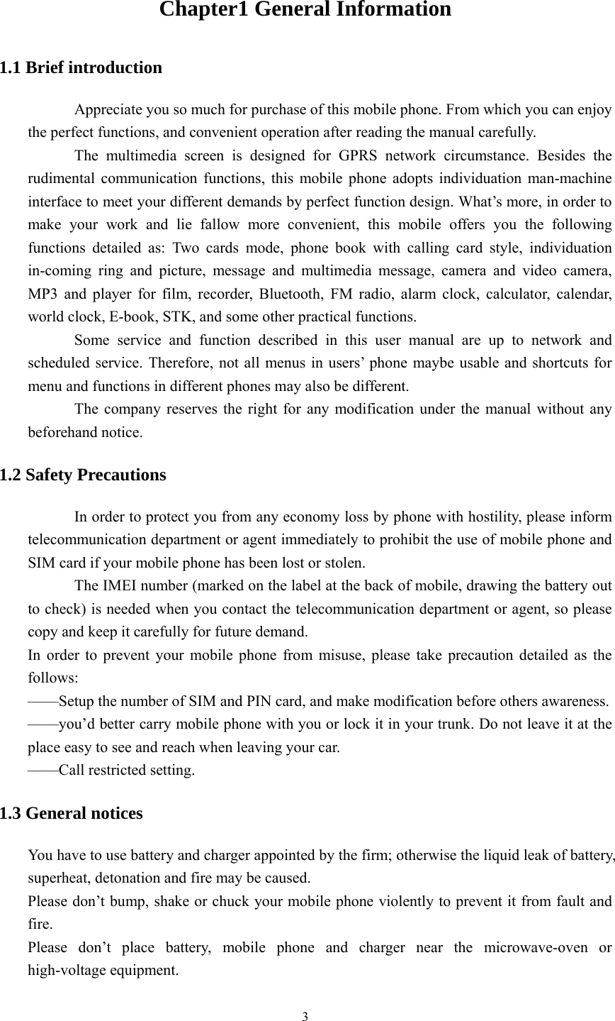   3Chapter1 General Information 1.1 Brief introduction Appreciate you so much for purchase of this mobile phone. From which you can enjoy the perfect functions, and convenient operation after reading the manual carefully. The multimedia screen is designed for GPRS network circumstance. Besides the rudimental communication functions, this mobile phone adopts individuation man-machine interface to meet your different demands by perfect function design. What’s more, in order to make your work and lie fallow more convenient, this mobile offers you the following functions detailed as: Two cards mode, phone book with calling card style, individuation in-coming ring and picture, message and multimedia message, camera and video camera, MP3 and player for film, recorder, Bluetooth, FM radio, alarm clock, calculator, calendar, world clock, E-book, STK, and some other practical functions. Some service and function described in this user manual are up to network and scheduled service. Therefore, not all menus in users’ phone maybe usable and shortcuts for menu and functions in different phones may also be different. The company reserves the right for any modification under the manual without any beforehand notice. 1.2 Safety Precautions In order to protect you from any economy loss by phone with hostility, please inform telecommunication department or agent immediately to prohibit the use of mobile phone and SIM card if your mobile phone has been lost or stolen. The IMEI number (marked on the label at the back of mobile, drawing the battery out to check) is needed when you contact the telecommunication department or agent, so please copy and keep it carefully for future demand. In order to prevent your mobile phone from misuse, please take precaution detailed as the follows: ——Setup the number of SIM and PIN card, and make modification before others awareness. ——you’d better carry mobile phone with you or lock it in your trunk. Do not leave it at the place easy to see and reach when leaving your car. ——Call restricted setting. 1.3 General notices You have to use battery and charger appointed by the firm; otherwise the liquid leak of battery, superheat, detonation and fire may be caused. Please don’t bump, shake or chuck your mobile phone violently to prevent it from fault and fire. Please don’t place battery, mobile phone and charger near the microwave-oven or high-voltage equipment. 