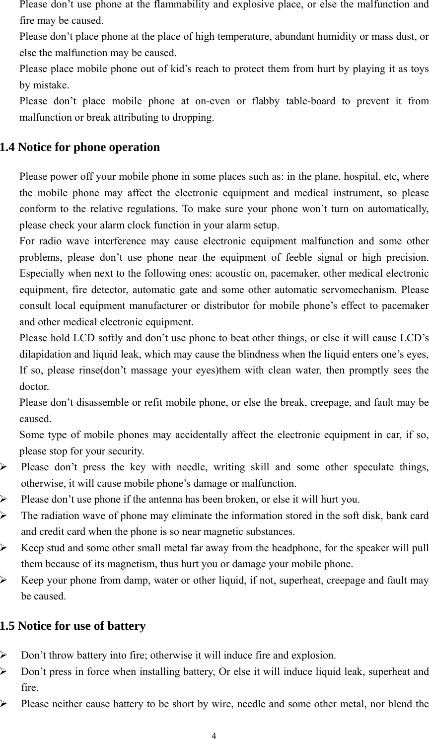   4Please don’t use phone at the flammability and explosive place, or else the malfunction and fire may be caused. Please don’t place phone at the place of high temperature, abundant humidity or mass dust, or else the malfunction may be caused. Please place mobile phone out of kid’s reach to protect them from hurt by playing it as toys by mistake. Please don’t place mobile phone at on-even or flabby table-board to prevent it from malfunction or break attributing to dropping. 1.4 Notice for phone operation Please power off your mobile phone in some places such as: in the plane, hospital, etc, where the mobile phone may affect the electronic equipment and medical instrument, so please conform to the relative regulations. To make sure your phone won’t turn on automatically, please check your alarm clock function in your alarm setup. For radio wave interference may cause electronic equipment malfunction and some other problems, please don’t use phone near the equipment of feeble signal or high precision. Especially when next to the following ones: acoustic on, pacemaker, other medical electronic equipment, fire detector, automatic gate and some other automatic servomechanism. Please consult local equipment manufacturer or distributor for mobile phone’s effect to pacemaker and other medical electronic equipment. Please hold LCD softly and don’t use phone to beat other things, or else it will cause LCD’s dilapidation and liquid leak, which may cause the blindness when the liquid enters one’s eyes, If so, please rinse(don’t massage your eyes)them with clean water, then promptly sees the doctor. Please don’t disassemble or refit mobile phone, or else the break, creepage, and fault may be caused. Some type of mobile phones may accidentally affect the electronic equipment in car, if so, please stop for your security. ¾ Please don’t press the key with needle, writing skill and some other speculate things, otherwise, it will cause mobile phone’s damage or malfunction. ¾ Please don’t use phone if the antenna has been broken, or else it will hurt you. ¾ The radiation wave of phone may eliminate the information stored in the soft disk, bank card and credit card when the phone is so near magnetic substances. ¾ Keep stud and some other small metal far away from the headphone, for the speaker will pull them because of its magnetism, thus hurt you or damage your mobile phone. ¾ Keep your phone from damp, water or other liquid, if not, superheat, creepage and fault may be caused. 1.5 Notice for use of battery ¾ Don’t throw battery into fire; otherwise it will induce fire and explosion. ¾ Don’t press in force when installing battery, Or else it will induce liquid leak, superheat and fire. ¾ Please neither cause battery to be short by wire, needle and some other metal, nor blend the 