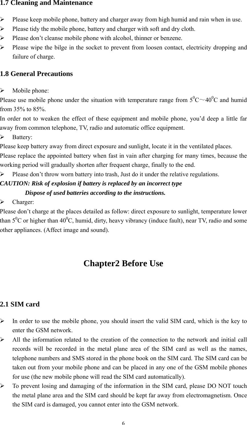   61.7 Cleaning and Maintenance ¾ Please keep mobile phone, battery and charger away from high humid and rain when in use. ¾ Please tidy the mobile phone, battery and charger with soft and dry cloth. ¾ Please don’t cleanse mobile phone with alcohol, thinner or benzene. ¾ Please wipe the bilge in the socket to prevent from loosen contact, electricity dropping and failure of charge. 1.8 General Precautions ¾ Mobile phone: Please use mobile phone under the situation with temperature range from 50C～400C and humid from 35% to 85%. In order not to weaken the effect of these equipment and mobile phone, you’d deep a little far away from common telephone, TV, radio and automatic office equipment. ¾ Battery: Please keep battery away from direct exposure and sunlight, locate it in the ventilated places. Please replace the appointed battery when fast in vain after charging for many times, because the working period will gradually shorten after frequent charge, finally to the end. ¾ Please don’t throw worn battery into trash, Just do it under the relative regulations. CAUTION: Risk of explosion if battery is replaced by an incorrect type         Dispose of used batteries according to the instructions. ¾ Charger: Please don’t charge at the places detailed as follow: direct exposure to sunlight, temperature lower than 50C or higher than 400C, humid, dirty, heavy vibrancy (induce fault), near TV, radio and some other appliances. (Affect image and sound).  Chapter2 Before Use                                                      2.1 SIM card ¾ In order to use the mobile phone, you should insert the valid SIM card, which is the key to enter the GSM network.   ¾ All the information related to the creation of the connection to the network and initial call records will be recorded in the metal plane area of the SIM card as well as the names, telephone numbers and SMS stored in the phone book on the SIM card. The SIM card can be taken out from your mobile phone and can be placed in any one of the GSM mobile phones for use (the new mobile phone will read the SIM card automatically).   ¾ To prevent losing and damaging of the information in the SIM card, please DO NOT touch the metal plane area and the SIM card should be kept far away from electromagnetism. Once the SIM card is damaged, you cannot enter into the GSM network.   