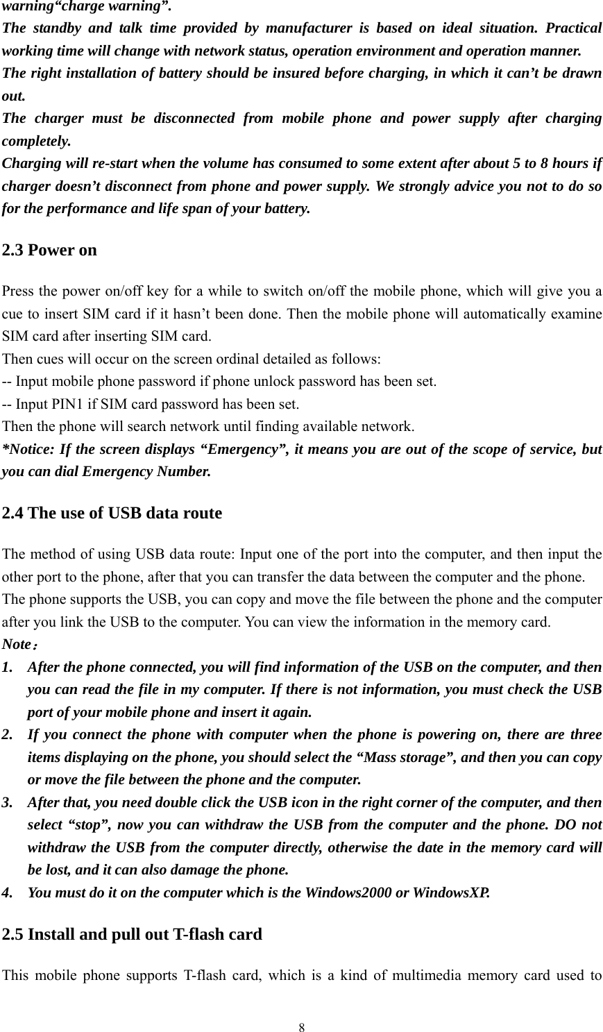   8warning“charge warning”. The standby and talk time provided by manufacturer is based on ideal situation. Practical working time will change with network status, operation environment and operation manner. The right installation of battery should be insured before charging, in which it can’t be drawn out. The charger must be disconnected from mobile phone and power supply after charging completely. Charging will re-start when the volume has consumed to some extent after about 5 to 8 hours if charger doesn’t disconnect from phone and power supply. We strongly advice you not to do so for the performance and life span of your battery. 2.3 Power on Press the power on/off key for a while to switch on/off the mobile phone, which will give you a cue to insert SIM card if it hasn’t been done. Then the mobile phone will automatically examine SIM card after inserting SIM card. Then cues will occur on the screen ordinal detailed as follows: -- Input mobile phone password if phone unlock password has been set. -- Input PIN1 if SIM card password has been set. Then the phone will search network until finding available network. *Notice: If the screen displays “Emergency”, it means you are out of the scope of service, but you can dial Emergency Number.   2.4 The use of USB data route The method of using USB data route: Input one of the port into the computer, and then input the other port to the phone, after that you can transfer the data between the computer and the phone.   The phone supports the USB, you can copy and move the file between the phone and the computer after you link the USB to the computer. You can view the information in the memory card. Note： 1. After the phone connected, you will find information of the USB on the computer, and then you can read the file in my computer. If there is not information, you must check the USB port of your mobile phone and insert it again.   2. If you connect the phone with computer when the phone is powering on, there are three items displaying on the phone, you should select the “Mass storage”, and then you can copy or move the file between the phone and the computer.   3. After that, you need double click the USB icon in the right corner of the computer, and then select “stop”, now you can withdraw the USB from the computer and the phone. DO not withdraw the USB from the computer directly, otherwise the date in the memory card will be lost, and it can also damage the phone. 4. You must do it on the computer which is the Windows2000 or WindowsXP.   2.5 Install and pull out T-flash card This mobile phone supports T-flash card, which is a kind of multimedia memory card used to 